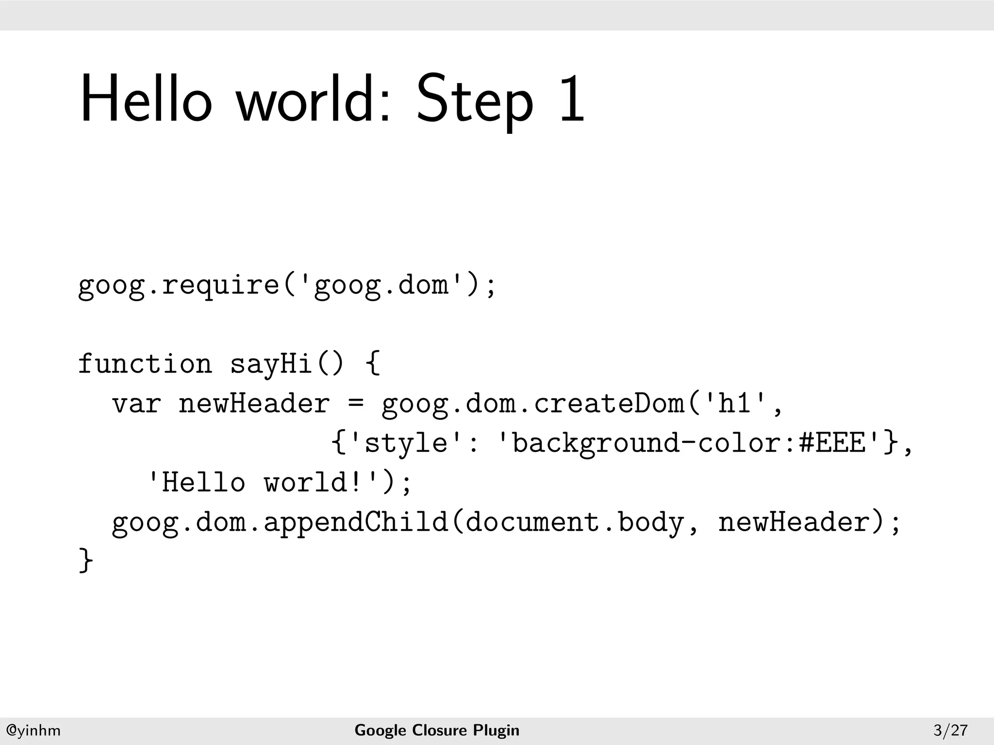 .




             Hello world: Step 1
.




             goog.require('goog.dom');

             function sayHi() {
               var newHeader = goog.dom.createDom('h1',
                            {'style': 'background-color:#EEE'},
                 'Hello world!');
               goog.dom.appendChild(document.body, newHeader);
             }



    .                                           .
    @yinhm                   Google Closure Plugin                3/27
 