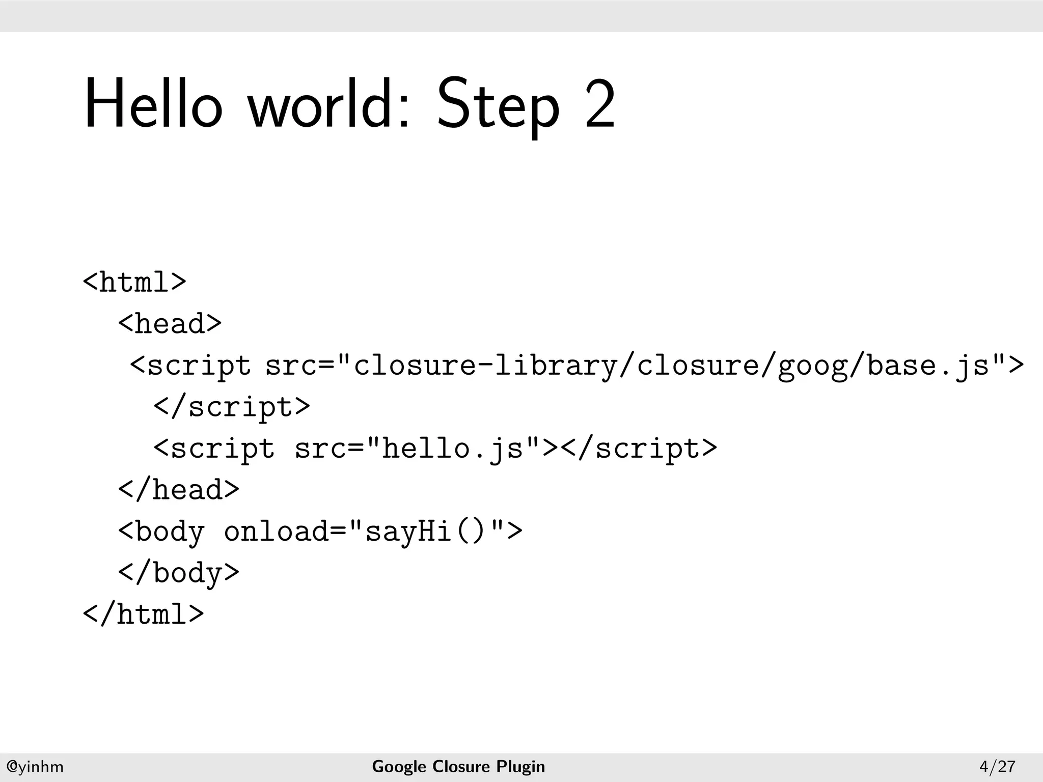 .




             Hello world: Step 2
.




             <html>
               <head>
                <script src="closure-library/closure/goog/base.js">
                 </script>
                 <script src="hello.js"></script>
               </head>
               <body onload="sayHi()">
               </body>
             </html>


    .                                           .
    @yinhm                   Google Closure Plugin              4/27
 