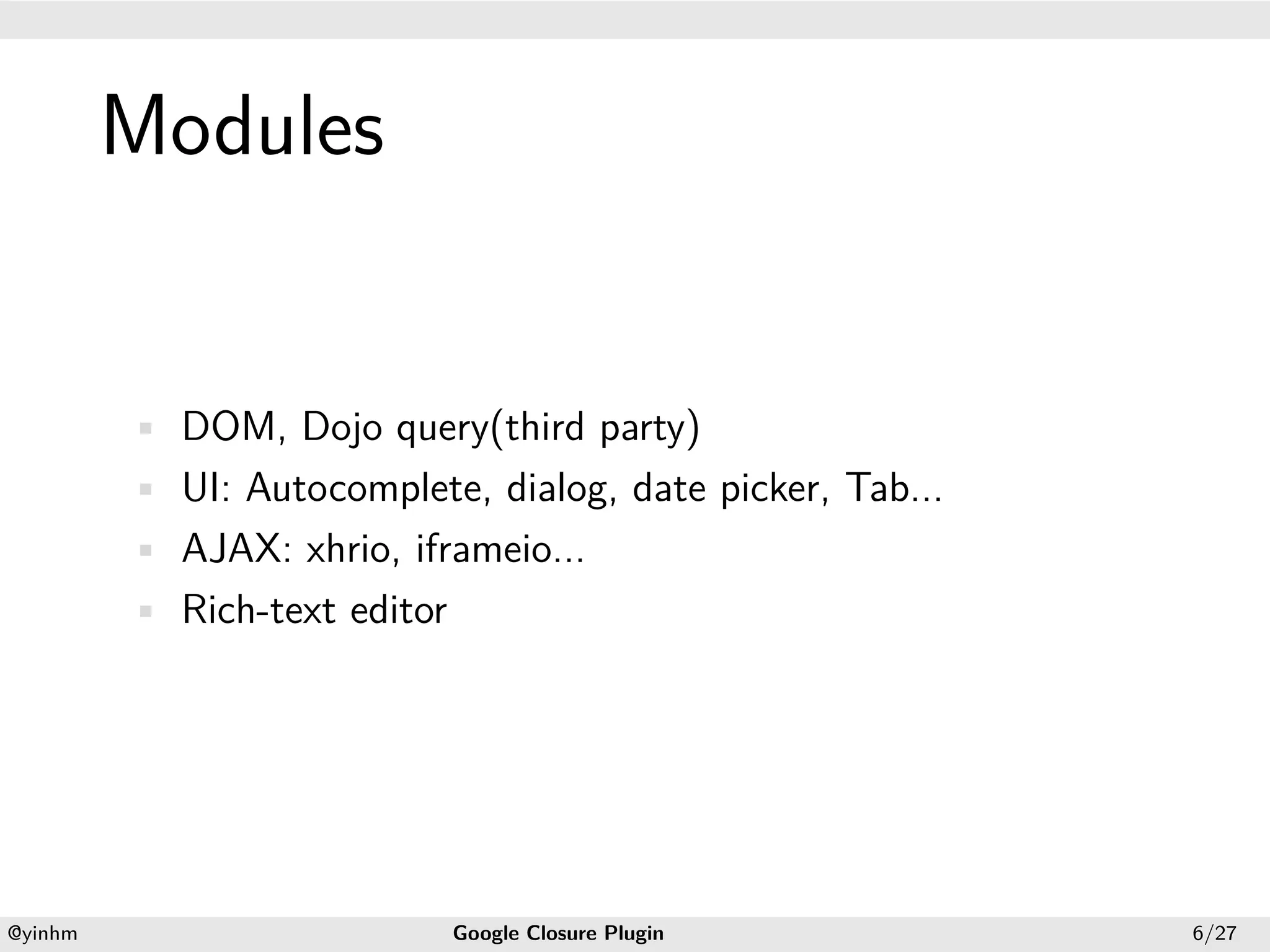 .




             Modules
.




             • DOM, Dojo query(third party)
             • UI: Autocomplete, dialog, date picker, Tab...
             • AJAX: xhrio, iframeio...
             • Rich-text editor




    .                                                .
    @yinhm                        Google Closure Plugin        6/27
 