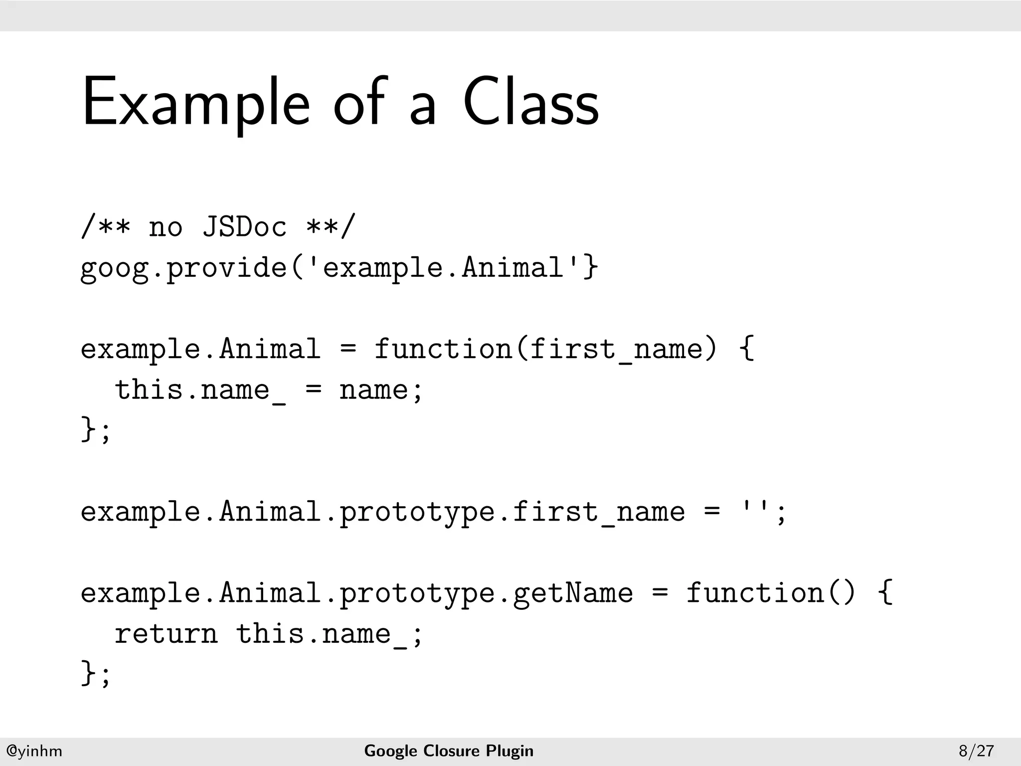 .




             Example of a Class
.



             /** no JSDoc **/
             goog.provide('example.Animal'}

             example.Animal = function(first_name) {
               this.name_ = name;
             };

             example.Animal.prototype.first_name = '';

             example.Animal.prototype.getName = function() {
               return this.name_;
             };
    .                                           .
    @yinhm                   Google Closure Plugin             8/27
 