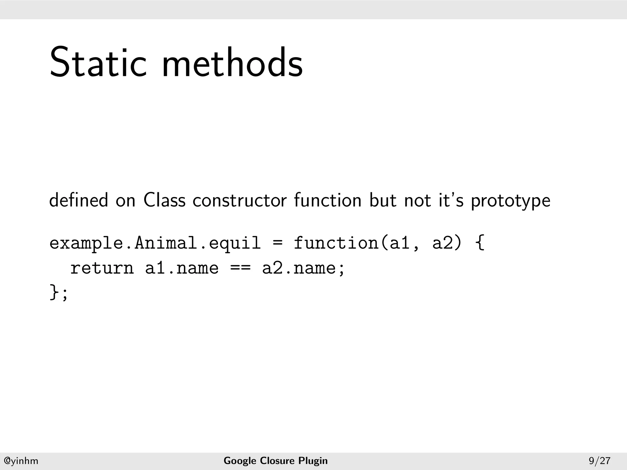 .




             Static methods
.




             deﬁned on Class constructor function but not it’s prototype

             example.Animal.equil = function(a1, a2) {
               return a1.name == a2.name;
             };




    .                                               .
    @yinhm                       Google Closure Plugin                     9/27
 