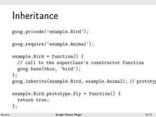 .




             Inheritance
.


             goog.privode('example.Bird');

             goog.require('example.Animal');

             example.Bird = function() {
               // call to the superclass’s constructor function
               goog.base(this, 'bird');
             };
             goog.inherits(example.Bird, example.Animal); // prototyp

             example.Bird.prototype.fly = function() {
               return true;
             };
    .                                           .
    @yinhm                   Google Closure Plugin              10/27
 