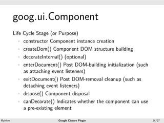 .




             goog.ui.Component
.


             Life Cycle Stage (or Purpose)
               • constructor Component instance creation
               • createDom() Component DOM structure building
               • decorateInternal() (optional)
               • enterDocument() Post DOM-building initialization (such
                  as attaching event listeners)
               • exitDocument() Post DOM-removal cleanup (such as
                  detaching event listeners)
               • dispose() Component disposal
               • canDecorate() Indicates whether the component can use
                  a pre-existing element
    .                                              .
    @yinhm                      Google Closure Plugin                     14/27
 