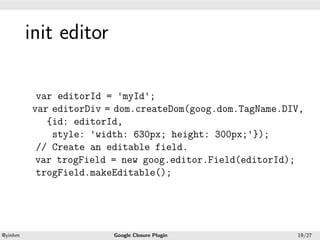 .




             init editor
.




              var editorId = 'myId';
             var editorDiv = dom.createDom(goog.dom.TagName.DIV,
                {id: editorId,
                 style: 'width: 630px; height: 300px;'});
              // Create an editable field.
              var trogField = new goog.editor.Field(editorId);
              trogField.makeEditable();




    .                                          .
    @yinhm                  Google Closure Plugin             19/27
 