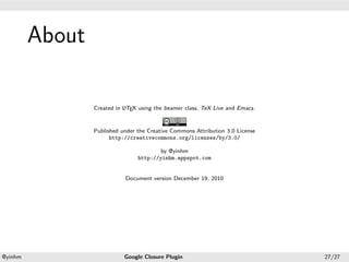 .




             About
.




                                a
                     Created in L TEX using the beamer class, TeX Live and Emacs.


                     Published under the Creative Commons Attribution 3.0 License
                           http://creativecommons.org/licenses/by/3.0/

                                             by @yinhm
                                     http://yinhm.appspot.com


                                Document version December 19, 2010




    .                                              .
    @yinhm                      Google Closure Plugin                               27/27
 