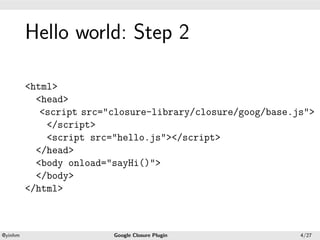 .




             Hello world: Step 2
.




             <html>
               <head>
                <script src="closure-library/closure/goog/base.js">
                 </script>
                 <script src="hello.js"></script>
               </head>
               <body onload="sayHi()">
               </body>
             </html>


    .                                           .
    @yinhm                   Google Closure Plugin              4/27
 