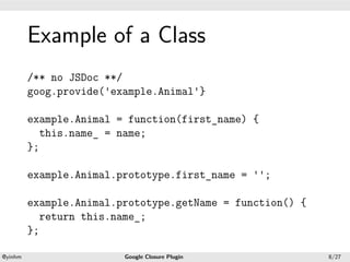 .




             Example of a Class
.



             /** no JSDoc **/
             goog.provide('example.Animal'}

             example.Animal = function(first_name) {
               this.name_ = name;
             };

             example.Animal.prototype.first_name = '';

             example.Animal.prototype.getName = function() {
               return this.name_;
             };
    .                                           .
    @yinhm                   Google Closure Plugin             8/27
 