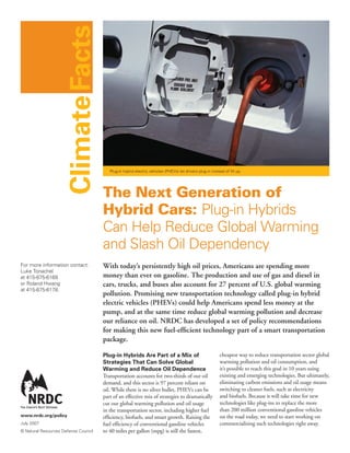 Climate Facts


                                         Plug-in hybrid electric vehicles (PHEVs) let drivers plug in instead of fill up.




                                      The Next Generation of
                                      Hybrid Cars: Plug-in Hybrids
                                      Can Help Reduce Global Warming
                                      and Slash Oil Dependency
For more information contact:         With today’s persistently high oil prices, Americans are spending more
Luke Tonachel
at 415-875-6169                       money than ever on gasoline. The production and use of gas and diesel in
or Roland Hwang                       cars, trucks, and buses also account for 27 percent of U.S. global warming
at 415-875-6178.
                                      pollution. Promising new transportation technology called plug-in hybrid
                                      electric vehicles (PHEVs) could help Americans spend less money at the
                                      pump, and at the same time reduce global warming pollution and decrease
                                      our reliance on oil. NRDC has developed a set of policy recommendations
                                      for making this new fuel-efficient technology part of a smart transportation
                                      package.

                                      Plug-in Hybrids Are Part of a Mix of                                 cheapest way to reduce transportation sector global
                                      Strategies That Can Solve Global                                     warming pollution and oil consumption, and
                                      Warming and Reduce Oil Dependence                                    it’s possible to reach this goal in 10 years using
                                      Transportation accounts for two-thirds of our oil                    existing and emerging technologies. But ultimately,
                                      demand, and this sector is 97 percent reliant on                     eliminating carbon emissions and oil usage means
                                      oil. While there is no silver bullet, PHEVs can be                   switching to cleaner fuels, such as electricity
                                      part of an effective mix of strategies to dramatically               and biofuels. Because it will take time for new
                                      cut our global warming pollution and oil usage                       technologies like plug-ins to replace the more
                                      in the transportation sector, including higher fuel                  than 200 million conventional gasoline vehicles
www.nrdc.org/policy                   efficiency, biofuels, and smart growth. Raising the                  on the road today, we need to start working on
July 2007                             fuel efficiency of conventional gasoline vehicles                    commercializing such technologies right away.
© Natural Resources Defense Council   to 40 miles per gallon (mpg) is still the fastest,
 