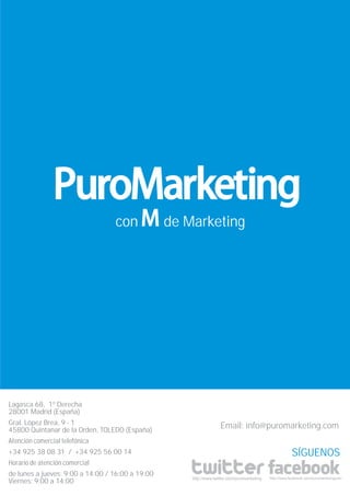 con             de Marketing




Lagasca 68, 1º Derecha
28001 Madrid (España)
Gral. López Brea, 9 - 1                                             Email: info@puromarketing.com
45800 Quintanar de la Orden, TOLEDO (España)
Atención comercial telefónica
+34 925 38 08 31 / +34 925 56 00 14                                                                      SÍGUENOS
Horario de atención comercial
de lunes a jueves: 9:00 a 14:00 / 16:00 a 19:00
                                                      http://www.twitter.com/puromarketing   http://www.facebook.com/puromarketingcom
Viernes: 9:00 a 14:00
 