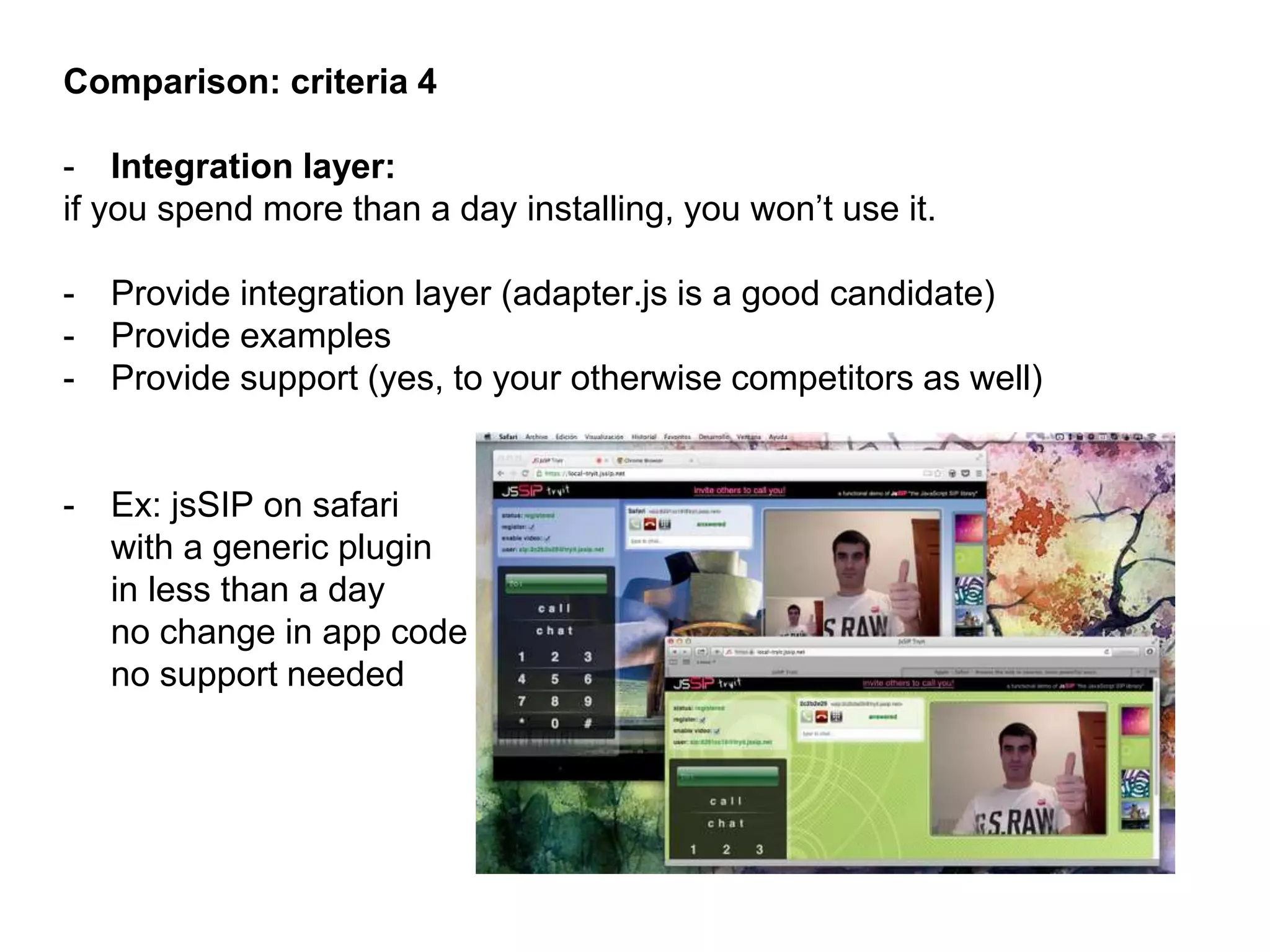 Comparison: criteria 4
- Integration layer:
if you spend more than a day installing, you won’t use it.
- Provide integration layer (adapter.js is a good candidate)
- Provide examples
- Provide support (yes, to your otherwise competitors as well)
- Ex: jsSIP on safari
with a generic plugin
in less than a day
no change in app code
no support needed
 