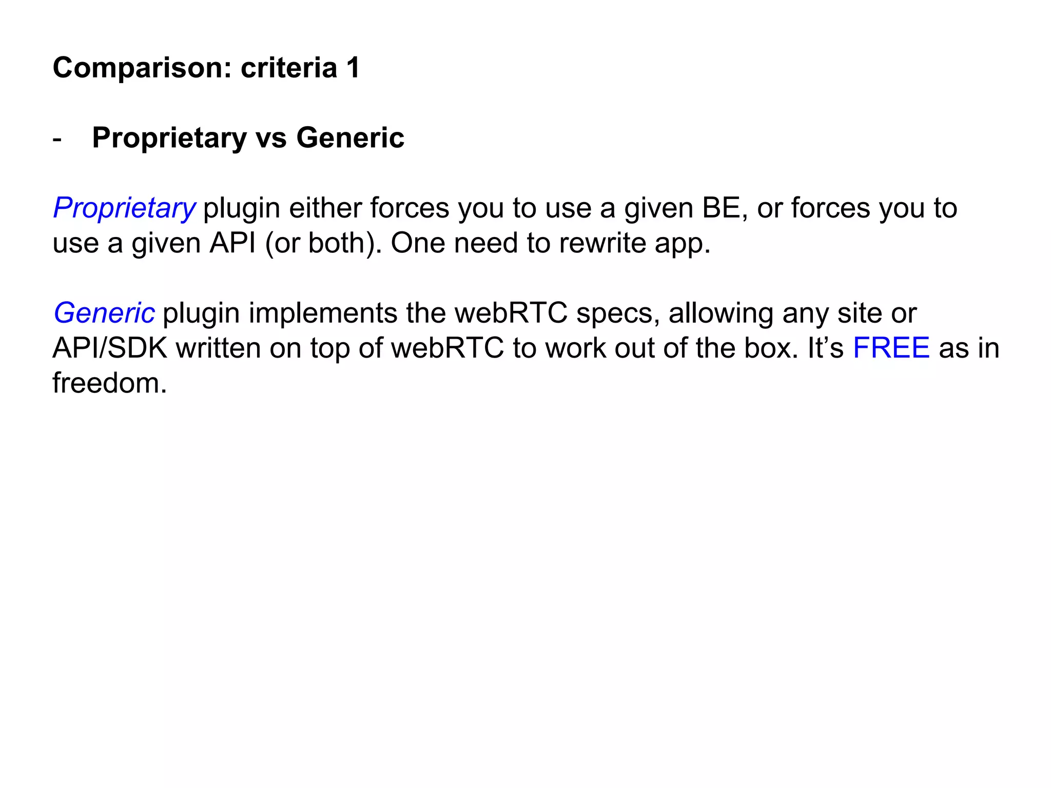 Comparison: criteria 1
- Proprietary vs Generic
Proprietary plugin either forces you to use a given BE, or forces you to
use a given API (or both). One need to rewrite app.
Generic plugin implements the webRTC specs, allowing any site or
API/SDK written on top of webRTC to work out of the box. It’s FREE as in
freedom.
 
