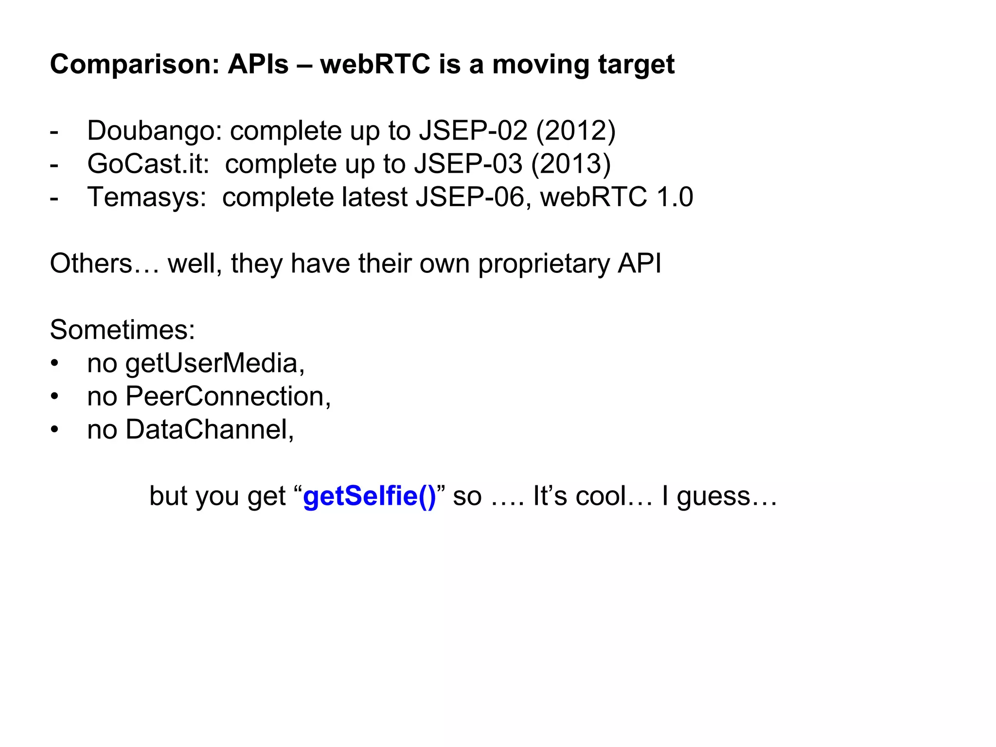 Comparison: APIs – webRTC is a moving target
- Doubango: complete up to JSEP-02 (2012)
- GoCast.it: complete up to JSEP-03 (2013)
- Temasys: complete latest JSEP-06, webRTC 1.0
Others… well, they have their own proprietary API
Sometimes:
• no getUserMedia,
• no PeerConnection,
• no DataChannel,
but you get “getSelfie()” so …. It’s cool… I guess…
 