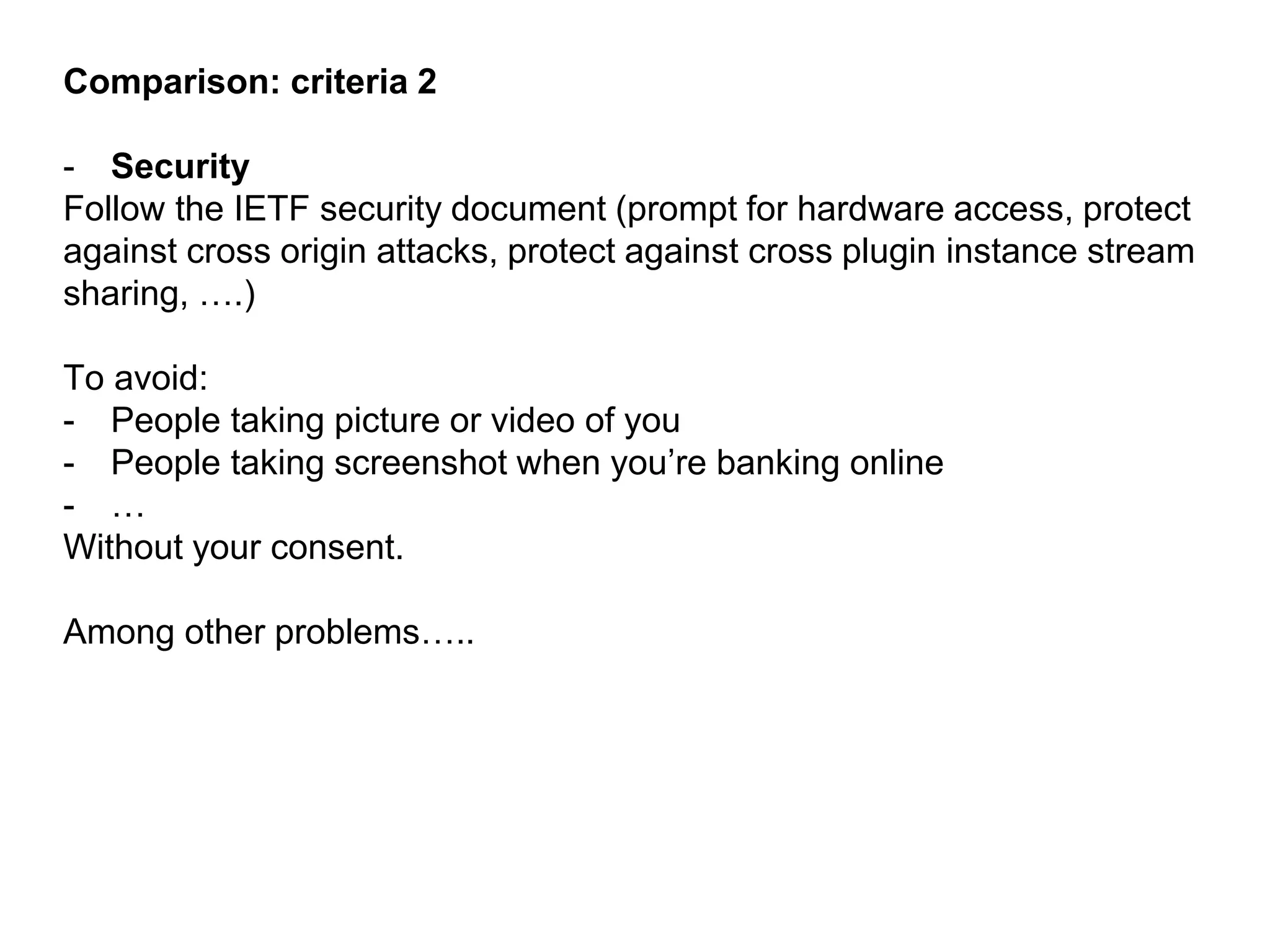 Comparison: criteria 2
- Security
Follow the IETF security document (prompt for hardware access, protect
against cross origin attacks, protect against cross plugin instance stream
sharing, ….)
To avoid:
- People taking picture or video of you
- People taking screenshot when you’re banking online
- …
Without your consent.
Among other problems…..
 