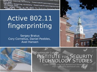 Cyber Security and Trust Research & DevelopmentCyber Security and Trust Research & Development
http://www.ISTS.dartmouth.eduhttp://www.ISTS.dartmouth.edu
Dartmouth CollegeDartmouth College
IINSTITUTENSTITUTE FORFOR SSECURITYECURITY
TTECHNOLOGYECHNOLOGY SSTUDIESTUDIES
Active 802.11
fingerprinting
Sergey Bratus
Cory Cornelius, Daniel Peebles,
Axel Hansen
 