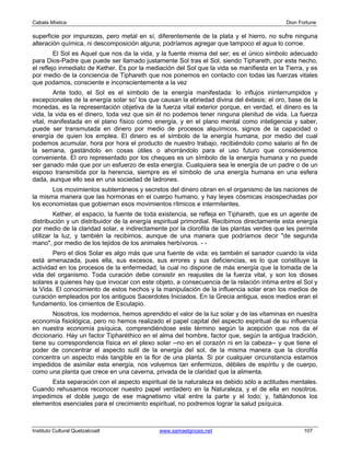 Cabala Mística                                                                              Dion Fortune

superficie por impurezas, pero metal en sí, diferentemente de la plata y el hierro, no sufre ninguna
alteración química, ni descomposición alguna; podríamos agregar que tampoco el agua lo corroe.
         El Sol es Aquel que nos da la vida, y la fuente misma del ser; es el único símbolo adecuado
para Dios-Padre que puede ser llamado justamente Sol tras el Sol, siendo Tiphareth, por este hecho,
el reflejo inmediato de Kether. Es por la mediación del Sol que la vida se manifiesta en la Tierra, y es
por medio de la conciencia de Tiphareth que nos ponemos en contacto con todas las fuerzas vitales
que podamos, consciente e inconscientemente a la vez
        Ante todo, el Sol es el símbolo de la energía manifestada: lo influjos ininterrumpidos y
excepcionales de la energía solar so' los que causan la ebriedad divina del éxtasis; el oro, base de la
monedas, es la representación objetiva de la fuerza vital exterior porque, en verdad, el dinero es la
vida, la vida es el dinero, toda vez que sin él no podemos tener ninguna plenitud de vida. La fuerza
vital, manifestada en el plano físico como energía, y en el plano mental como inteligencia y saber,
puede ser transmutada en dinero por medio de procesos alquímicos, signos de la capacidad o
energía de quien los emplea. El dinero es el símbolo de la energía humana, por medio del cual
podemos acumular, hora por hora el producto de nuestro trabajo, recibiéndolo como salario al fin de
la semana, gastándolo en cosas útiles o ahorrándolo para el uso futuro que consideremos
conveniente. El oro representado por los cheques es un símbolo de la energía humana y no puede
ser ganado más que por un esfuerzo de esta energía. Cualquiera sea le energía de un padre o de un
esposo transmitida por la herencia, siempre es el símbolo de una energía humana en una esfera
dada, aunque ello sea en una sociedad de ladrones.
       Los movimientos subterráneos y secretos del dinero obran en el organismo de las naciones de
la misma manera que las hormonas en el cuerpo humano, y hay leyes cósmicas insospechadas por
los economistas que gobiernan esos movimientos rítmicos e intermitentes.
         Kether, el espacio, la fuente de toda existencia, se refleja en Tiphareth, que es un agente de
distribución y un distribuidor de la energía espiritual primordial. Recibimos directamente esta energía
por medio de la claridad solar, e indirectamente por la clorofila de las plantas verdes que les permite
utilizar la luz, y también la recibimos, aunque de una manera que podríamos decir "de segunda
mano", por medio de los tejidos de los animales herbívoros. - -
        Pero el dios Solar es algo más que una fuente de vida: es también el sanador cuando la vida
está amenazada, pues ella, sus excesos, sus errores y sus deficiencias, es lo que constituye la
actividad en los procesos de la enfermedad, la cual no dispone de más energía que la tomada de la
vida del organismo. Toda curación debe consistir en reajustes de la fuerza vital, y son los dioses
solares a quienes hay que invocar con este objeto, a consecuencia de la relación intima entre el Sol y
la Vida. El conocimiento de estos hechos y la manipulación de la influencia solar eran los medios de
curación empleados por los antiguos Sacerdotes Iniciados. En la Grecia antigua, esos medios eran el
fundamento, los cimientos de Esculapio.
       Nosotros, los modernos, hemos aprendido el valor de la luz solar y de las vitaminas en nuestra
economía fisiológica, pero no hemos realizado el papel capital del aspecto espiritual de su influencia
en nuestra economía psíquica, comprendiéndose este término según la acepción que nos da el
diccionario. Hay un factor Tipharéthico en el alma del hombre, factor que, según la antigua tradición,
tiene su correspondencia física en el plexo solar --no en el corazón ni en la cabeza-- y que tiene el
poder de concentrar el aspecto sutil de la energía del sol, de la misma manera que la clorofila
concentra un aspecto más tangible en la flor de una planta. Si por cualquier circunstancia estamos
impedidos de asimilar esta energía, nos volvemos tan enfermizos, débiles de espíritu y de cuerpo,
como una planta que crece en una caverna, privada de la claridad que la alimenta.
      Esta separación con el aspecto espiritual de la naturaleza es debido sólo a actitudes mentales.
Cuando rehusamos reconocer nuestro papel verdadero en la Naturaleza, y el de ella en nosotros,
impedimos el doble juego de ese magnetismo vital entre la parte y el todo; y, faltándonos los
elementos esenciales para el crecimiento espiritual, no podremos lograr la salud psíquica.



Instituto Cultural Quetzalcoatl               www.samaelgnosis.net                                 107
 