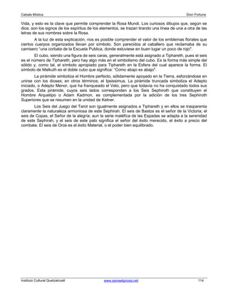 Cabala Mística                                                                              Dion Fortune

Vida, y esto es la clave que permite comprender la Rosa Mundi. Los curiosos dibujos que, según se
dice, son los signos de los espíritus de los elementos, se trazan tirando una línea de una a otra de las
letras de sus nombres sobre la Rosa.
        A la luz de esta explicación, nos es posible comprender el valor de los emblemas florales que
ciertos cuerpos organizados llevan por símbolo. Son parecidos al caballero que reclamaba de su
camisero “una corbata de la Escuela Publica, donde estuviese en buen lugar un poco de rojo".
       El cubo, siendo una figura de seis caras, generalmente está asignado a Tiphareth, pues el seis
es el número de Tiphareth; pero hay algo más en el simbolismo del cubo. Es la forma más simple del
sólido y, como tal, el símbolo apropiado para Tiphareth en la Esfera del cual aparece la forma. El
símbolo de Malkuth es el doble cubo que significa: “Como abajo es abajo".
        La pirámide simboliza el Hombre perfecto, sólidamente apoyado en la Tierra, esforzándose en
unirse con los dioses; en otros términos; el Ipsissimus. La pirámide truncada simboliza el Adepto
iniciado, o Adepto Menor, que ha franqueado el Velo, pero que todavía no ha conquistado todos sus
grados. Esta pirámide, cuyos seis lados corresponden a los Seis Sephiroth que constituyen el
Hombre Arquetipo o Adam Kadmon, es complementada por la adición de los tres Sephiroth
Superiores que se resumen en la unidad de Ketner.
       Los Seis del Juego del Tarot son igualmente asignados a Tiphareth y en ellos se trasparenta
claramente la naturaleza armoniosa de este Sephirah. El seis de Bastos es el señor de la Victoria; el
seis de Copas, el Señor de la alegría; aun la serie maléfica de las Espadas se adapta a la serenidad
de este Sephirah, y el seis de este palo significa el señor del éxito merecido, el éxito a precio del
combate. El seis de Oros es el éxito Material, o el poder bien equilibrado.




Instituto Cultural Quetzalcoatl               www.samaelgnosis.net                                 114
 