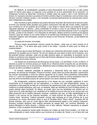 Cabala Mística                                                                            Dion Fortune

        En Malkuth, la manifestación completa el área descendente de la involución; la vida vuelve
sobre Sí misma para seguir un segundo curso paralelo en el arco ascendente de la evolución. La
inteligencia humana se desarrolla, comienza a meditar sobre las casas y, bien o mal, discierne los
dioses. Es necesario recordar que jamás el hombre primitivo llegó al monoteísmo como primera meta;
siempre concibió múltiples causas, y fue menester numerosas generaciones de culturas para reducir
esta multiplicidad a la unidad.
        Esto nos lleva al gran problema que podría llamarse Guardián del Umbral de la Ciencia oculta,
al horror que afrontan todos aquellos que quieren aventurarse más allá del mundo visible, problema
que condensa en él los poderes de la Esfinge, y que dirige a nuestra alma una pregunta de cuya
respuesta depende su destino. ¿Será condenado el hombre a errar en las Esferas de la Ilusión?
¿Deberá volver incesantemente a los planos de la forma o se le permitirá alcanzar la luz? La pregunta
es esta: ¿Crees en los Dioses?; si la respuesta es afirmativa, deberá continuar errando en los planos
ilusorios, pues los dioses no son seres reales en el sentido que entendemos la personalidad. Y si la
respuesta negativa, será rechazado, porque los dioses no son ficciones. Entonces, ¿Cuál Deberá ser
su respuesta?...
         Un poeta de intuición, la ha dado:
        “Porque ningún pensamiento humano suscitó los dioses - antes que un canto naciera en el
silencio del alma - Y la tierra sólo pudo unirse a los cielos - Cuando el verbo puso su llama en
nuestros labios”...
       Tenemos aquí la clave del Enigma. Los dioses son creaciones del hombre creado; nacen de la
adoración de aquellos que lo invocan. No son los dioses los que hacen la labor de la Creación, sino
las grandes fuerzas naturales, cada una de ellas obrando según su naturaleza; la procesión de los
dioses no comienza sino después que el Cisne del Empíreo deposita el huevo de la manifestación en
la obscuridad de la noche cósmica.
        Los dioses son emanaciones del alma grupo de las razas, y no de Eheieh, el Uno, el Eterno; ni
siquiera su poder es inmenso porque por medio de su influencia sobre el espíritu de sus adoradores,
ligan el macrocosmos con el microcosmos. Meditando sobre la belleza ideal del Apolo, el alma del ser
humano se abre a la belleza en general.
       El hombre, habiendo analizado la existencia y discernido factor por factor sus causas
primeras, las divinizó de inmediato. Porque el hombre, sobre todos los puntos del globo, experimentó
las mismas necesidades y sufrió los mismos aguijones de la suerte, formó panteones comparables
entre sí y, como los temperamentos difieren así sus panteones tienen la misma semejanza como la
que hay entre los bandidos propios de ciertos países y los seres radiantes de la Hélada
       De consiguiente, podemos preguntarnos si los dioses son por completo subjetivos si viven
únicamente en la imaginación de sus adoradores, o si tienen una vida independiente, propia. La
respuesta a esta pregunta se halla en un fenómeno de experiencia oculta, que nuestra ciencia natural
moderna no puede explicarse, pero que, no obstante, debe ser admitida por todo Ocultista práctico, si
quiere obtener algún resultado. En efecto, se puede decir que los resultados que obtiene son en
razón de su fe, pues ella llega a ser verdadera en la medida en que él cree que lo es; porque sólo una
débil proporción de la materia pensante universal, cualquiera que sea, se halla especializada en el
cerebro y los nervios de las criaturas sensibles. La masa enorme de aquello que, a falta de un
nombre mejor, llamamos "materia pensante” porque esta analogía es la más próxima de lo que
conocemos se mueve libremente sobre lo que el Ocultista llama "Plano Astral", revestida Allí de
formas diversas, pero que en modo alguno está necesariamente ligada a una materia cualquiera.
Diversos oculistas designan esta materia pensante en estado libre, con nombres diferentes. La
señora Blavatsky la llama Akasha, y Eliphas Levi el éter reflector. Netzach representa el aspecto
dinámico, y Hod, el aspecto formal del Akasha.
       De esta substancia mental están formados los moldes de toda forma posible; y en Estos se
halla entrelazado el vasto núcleo etérico que funciona en la esfera de Yesod, y en el seno del cual


Instituto Cultural Quetzalcoatl               www.samaelgnosis.net                               116
 