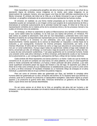 Cabala Mística                                                                               Dion Fortune

        Este maravilloso y omniabarcante jeroglífico del alma humana y del Universo, en virtud de su
asociación lógica de símbolos, evoca imágenes en la mente; pero estas imágenes no se
desenvuelven de cualquier manera, sino que siguen una línea de bien definidas asociaciones en la
Mente Universal. El símbolo del Arbol de la Vida es a la Mente Universal lo que el sueño al Ego
individual: un jeroglífico sintetizado de la subconsciencia para representar las fuerzas ocultas.
       El Universo, en realidad, es una forma mental proyectada por la mente de Dios. El Arbol
Cabalístico puede ser comparado a una imagen onírica que surgiera de la subconsciencia de Dios y
dramatizara el contenido subconsciente de la actividad mental del Logos. El Arbol de la Vida es la
representación simbólica de la materia prima de la conciencia divina y de los procesos merced a los
cuales el Universo vino a la existencia.
         Sin embargo, el Arbol no solamente se aplica al Macrocosmos sino también al Microcosmos,
el que, como saben todos los ocultistas, no es más que una replica del primero, en miniatura. Por
este motivo es posible la adivinación. Este arte tan mal interpretado y profanado tiene como base
filosófica el sistema de correspondencias representado por los símbolos. Las correspondencias entre
el alma del hombre y el Universo no son arbitrarias, sino que surgen de identidades en
desenvolvimiento. Ciertos aspectos de la ciencia se desarrollan en respuesta a ciertas fases de la
evolución, y, por consiguiente, involucran los mismos principios, reaccionando, por tanto, a las
mismas influencias. El alma del ser humano es como un lago que estuviera en comunicación con el
mar por un canal subterráneo. Aunque según todas las apariencias visibles el lago está rodeado de
tierra y encerrado por ella, sin embargo, su nivel suba o baja de acuerdo con el flujo y reflujo del mar,
a causa de esa comunicación subterránea. Y así pasa igualmente con la conciencia humana. Existe
una conexión entre cada alma individual y el Alma Universal, profundamente oculta en las honduras
de la subconsciencia, y, por consiguiente, participamos del flujo y reflujo de las mareas cósmicas.
        Cada símbolo del Arbol representa una fuerza cósmica o un factor. Cada vez que la mente se
concentra en él, se pone en contacto con esa fuerza. En otras palabras, se crea un canal superficial
entre la mente consciente del individuo y la fuerza o factor particular del alma universal, y por este
canal superficial consciente pasan las aguas del Océano a las del lago. El aspirante que utiliza el
Arbol de la Vida como símbolo de sus meditaciones va estableciendo punto por punto la unión entre
su alma y el Alma Universal. El resultado inmediato es un tremendo influjo de energías en el alma
individual; y justamente éste es el que confiere los poderes mágicos.
       Pero así como el Universo debe ser gobernado por Dios, así también la compleja alma
humana debe ser gobernada por su dios: el Espíritu del hombre. El Yo Superior tiene que dominar su
universo, pues de lo contrario se produciría un desequilibrio energético: cada factor regiría su propio
aspecto y se produciría la guerra entre ellos. Entonces tendríamos un gobierno de los Reyes de
Edom, cuyos reinos eran las fuerzas desorbitadas.


         Es así como vemos en el Arbol de la Vida un jeroglífico del alma del ser humano y del
Universo; y en las leyendas asociadas con él está la historia de la Evolución del Alma y el Sendero de
la Iniciación.




Instituto Cultural Quetzalcoatl               www.samaelgnosis.net                                  12
 