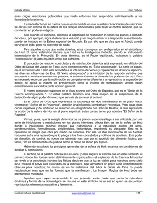 Cabala Mística                                                                              Dion Fortune

esas ciegas reacciones potenciales que hasta entonces han respondido instintivamente a los
llamados de lo externo.
       Es menester tener en cuenta que es en la medida en que nuestras capacidades de reaccionar
se eleven por encima de la esfera de los reflejos emocionales para llegar al control racional, que se
convierten en poderes mágicos.
       Sólo cuando el aspirante, teniendo la capacidad de responder en todos los planos al llamado
de Venus, por ejemplo, logra abstenerse a voluntad y sin ningún esfuerzo a responder a ese llamado,
puede ser iniciado en la Esfera especial de Netzach. Es por ello que se dice que el Adepto puede
servirse de todo, pero no depender de nada.
       Para aquellos cuyos ojos estén abiertos, estos conceptos son prefigurados en el simbolismo
de Hod. El texto Yetziratico declara que Hod es la Inteligencia Perfecta, siendo el instrumento
intermediario de la Primordial. En otros términos, es el Poder equilibrado, indicando la palabra
"intermediario" el justo equilibrio entre dos extremos.
        El concepto de reacción controlada y de satisfacción detenida está expresado en el título del
Ocho de Copas del Juego del Tarot, cuyo nombre secreto es "Éxito abandonado". La serie de copas,
en el simbolismo del Tarot, esta sometida a la influencia de Venus y representa los diversos aspectos,
las diversas influencias de Eros. El “éxito abandonado" o la inhibición de la reacción instintiva que
empujaría a satisfacerse—en una palabra, la sublimación—es la clave de los poderes de Hod. Pero
es necesario recordar que la sublimación es completamente diferente a la represión o la supresión del
deseo; se aplica al instinto de preservación como al instinto de reproducción: ambos están
estrechamente asociados por la opinión general.
       El mismo concepto reaparece en el título secreto del Ocho de Espadas, que es el "Señor de la
Fuerza Amortiguadora ". En estas palabra tenemos una clara imagen de la suspensión, de la
detención de algún poder dinámico que se trata de someter al control.
        En el Ocho de Oros, que representa la naturaleza de Hod manifestada en el plano físico,
tenemos el "Señor de la Prudencia", también una influencia combativa y restrictiva. Pero todas esas
cartas negativas y de inhibición se resumen en el significado del Ocho de Bastos, el cual representa
la acción de la esfera de Hod en el plano espiritual: estas cartas tienen por nombre "El Señor de la
Rapidez".
        Vemos, pues, que la energía dinámica de los planos superiores llega a ser utilizable, por una
serie de inhibiciones y restricciones en los planos inferiores. Ahora bien: es en la esfera de Hod
donde la inteligencia racional impone sus restricciones a la naturaleza animal del alma,
condensándolas, formulándolas, dirigiéndolas, limitándolas, impidiendo su desgaste. Esta es la
operación de magia que obra por medio de símbolos. Por ella, el libre movimiento de las fuerzas
naturales sufre una represión que lo pliega a los fines concebidos y volitivos de adelanto. Este poder
de dirección, de control, no puede ser obtenido mas que por el sacrificio del alimento fluídico; por
tanto, Hod es considerado con justicia como el reflejo de Binah por Kjesed.
        Habiendo estudiado los principios generales de la esfera de Hod, estamos en condiciones de
detallar su simbolismo.
       El sentido de la palabra hebrea es La Gloria, y esto sugiere al espíritu que en este Sephirah, el
primero donde las formas están definitivamente organizadas,- el esplendor de la Esencia Primordial
se revela a la conciencia humana los físicos declaran que la luz es visible para nosotros como cielo
azul, merced al polvo sutil expandido en la atmósfera. Una atmósfera sin polvo seria completamente
obscura para nosotros; lo mismo es en la metafísica del árbol la Gloria de Dios no puede
resplandecer mas que en las formas que la manifiestan . La Imagen Mágica de Hod debe ser
atentamente meditada.
       Aquellos que hayan comprendido lo que precede, verán hasta que punto la naturaleza
dinámica y formal de la obra mágica se resume en este símbolo de un ser en quien se encuentran
reunidos los elementos masculino y femenino.

Instituto Cultural Quetzalcoatl               www.samaelgnosis.net                                 131
 