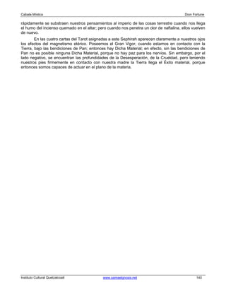 Cabala Mística                                                                           Dion Fortune

rápidamente se substraen nuestros pensamientos al imperio de las cosas terrestre cuando nos llega
el humo del incienso quemado en el altar; pero cuando nos penetra un olor de naftalina, ellos vuelven
de nuevo.
        En las cuatro cartas del Tarot asignadas a este Sephirah aparecen claramente a nuestros ojos
los efectos del magnetismo etérico. Poseemos el Gran Vigor, cuando estamos en contacto con la
Tierra, bajo las bendiciones de Pan; entonces hay Dicha Material; en efecto, sin las bendiciones de
Pan no es posible ninguna Dicha Material, porque no hay paz para los nervios. Sin embargo, por el
lado negativo, se encuentran las profundidades de la Desesperación, de la Crueldad, pero teniendo
nuestros pies firmemente en contacto con nuestra madre la Tierra llega el Éxito material, porque
entonces somos capaces de actuar en el plano de la materia.




Instituto Cultural Quetzalcoatl              www.samaelgnosis.net                               140
 