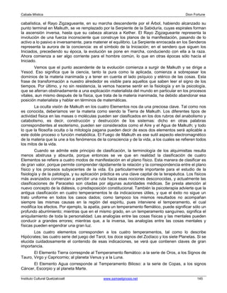 Cabala Mística                                                                                Dion Fortune

cabalística, el Rayo Zigzagueante, en su marcha descendente por el Árbol, habiendo alcanzado su
punto terminal en Malkuth, se ve remplazado por la Serpiente de la Sabiduría, cuyas espirales forman
la ascensión inversa, hasta que su cabeza alcanza a Kether. El Rayo Zigzagueante representa la
involución de una fuerza inconsciente que construye los planos de la manifestación, pasando de lo
activo a lo pasivo e inversamente, para matener el equilibrio. La Serpiente enroscada en los Senderos
representa la aurora de la conciencia: es el símbolo de la Iniciación; en el sendero que siguen los
Iniciados, precediendo su época, la evolución se pone en marcha, conduciendo con ella a la raza.
Ahora comienza a ser algo corriente para el hombre común, lo que en otras épocas sólo hacía el
Iniciado.
        Vemos que el punto ascendente de la evolución comienza a surgir de Malkuth y se dirige a
Yesod. Eso significa que la ciencia, tanto la pura como la aplicada, comienza a sobrepasar los
dominios de la materia inanimada y a tener en cuenta el lado psíquico y etérico de las cosas. Esta
frase de transformación a nuestro alrededor es visible para aquellos que saben leer el signo de los
tiempos. Por último, y no sin resistencia, la vemos hacerse sentir en la fisiología y en la psicología,
que se aferran obstinadamente a una explicación materialista del mundo en particular en los procesos
vitales, aun mismo después de la física, que trata de la materia inanimada, ha debido abandonar esa
posición materialista y hablar en términos de matemáticas.
        La oculta visión de Malkuth en los cuatro Elementos nos da una preciosa clave. Tal como nos
es conocida, deberíamos ver la materia como siendo la Tierra de Malkuth. Los diferentes tipos de
actividad fisica en las masas o moléculas pueden ser clasificados en los dos rubros del anabolismo y
catabolismo, es decir, construcción y destrucción de los sistemas: dicho en otras palabras
correspondientes al esoterismo, pueden ser considerados como el Aire y el Agua de Malkuth; y todo
lo que la filosofía oculta o la mitología pagana pueden decir de esos dos elementos será aplicable a
este doble proceso o función metabólica. El Fuego de Malkuth es ese sutil aspecto electromagnético
de la materia que la une a los fenómenos de la consciencia y de la vida, a los cuales se refieren todos
los mitos de la vida.
        Cuando se admite este principio de clasificación, la terminología de los alquimisttas resulta
menos abstrusa y absurda, porque entonces se ve que en realidad la clasificación de cuatro
Elementos se refiere a cuatro modos de manifestación en el plano físico. Esta manera de clasificar es
de gran valor, porque permite comprender rápidamente la relación y la correspondencia entre el plano
físico y los procesos subyacentes de la vida. Es particularmente importante para el estudio de la
fisiología y de la patología, y su aplicación práctica es una clave capital de la terapéutica. Los físicos
más avanzados comienzan a percibir una ruta hacia esas nociones desconocidas, y actualmente las
clasificaciones de Paracelso son citadas por algunas autoridades médicas. Se presta atención al
nuevo concepto de la diátesis, o predisposición constitucional. También la psicoterapia advierte que la
antigua clasificación en cuatro temperamentos le da indicaciones útiles, y que el éxito no sigue un
trato uniforme en todos los casos dados; como tampoco los mismos resultados no acompañan
siempre las mismas causas en la región del espíritu, pues interviene el temperamento, el cual
modifica los efectos. Por ejemplo, la apatía, para un temperamento flemático, puede significar sólo un
profundo aburrimiento; mientras que en el mismo grado, en un temperamento sanguíneo, significa el
aniquilamiento de toda la personalidad. Las analogías entre las cosas físicas y las mentales pueden
conducir a grandes errores; mientras que, a la inversa, las analogías entre las cosas mentales y
físicas pueden engendrar una gran luz.
       Los cuatro elementos corresponden a los cuatro temperamentos, tal como lo describe
Hipócrates; las cuatro serie del juego del Tarot, los doce signos del Zodíaco y los siete Planetas. Si se
elucida cuidadosamente el contenido de esas indicaciones, se verá que contienen claves de gran
importancia.
       El Elemento Tierra correspnde al Temperamento flemático: a la serie de Oros, a los Signos de
Tauro, Virgo y Capricornio; al planeta Venus y a la Luna.
      El Elemento Agua corresponde al Temperamento Bilioso: a la serie de Copas, a los signos
Cáncer, Escorpio y al planeta Marte.

Instituto Cultural Quetzalcoatl                www.samaelgnosis.net                                  145
 