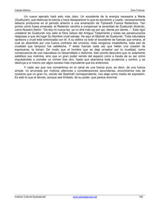 Cabala Mística                                                                             Dion Fortune

        Un nuevo ejemplo hará esto más claro. Un excedente de la energía necesaria a Marte
(Gueburah), que destruye la inercia y hace desaparecer lo que es excretorio y usado, necesariamente
debería producirse en el período anterior a una emanación de Tiphareth Fuerza Redentora. Tan
pronto como fuese emanada, el Redentor vendría a compensar la severidad de Gueburah diciendo,
como Nuestro Señor: ”Os doy mi nueva ley: ya no diré más ojo por ojo, diente por diente...”. Este rigor
unilateral de Gueburah nos valió el Dios celoso del Antiguo Testamento y todas las persecuciones
religiosas a que dió lugar Su Nombre cruel salvaje. He aquí el Qliphah de Gueburah. Toda naturaleza
opresora y cruel está sintonizada con él. A su esfera va todo el excedente de fuerzas que emana, el
cual es absorbido por una fuerza contraria del universo, toda venganza insatisfecha, toda sed de
crueldad que tampoco fué satisfecha. Y estas fuerzas cada vez que hallan una ocasión de
expresarse, la toman. De modo que el hombre que se deje arrastrar por la crueldad, como
consecuencia de una naturaleza no desarrollada o disforme, bien pronto descubre que no solamente
satisface sus instintos, sino que un gran poder venido del espacio corre a través de su ser como
impulsándolo a cometer un crimen tras otro, hasta que abandona toda prudencia y control, y se
destruye a sí mismo por algún exceso más imprudente que los anteriores.
       Y cada vez que nos convertimos en el canal de una fuerza pura, es decir, de una fuerza
simple, no arruinada por motivos ulteriores y consideraciones secundarias, encontramos tras de
nosotros que un gran río, venido del Sephirah correspondiente, nos elige como medio de expresión.
Es esto lo que al devoto, aunque sea limitado, da su poder, que parece anormal.




Instituto Cultural Quetzalcoatl              www.samaelgnosis.net                                 160
 