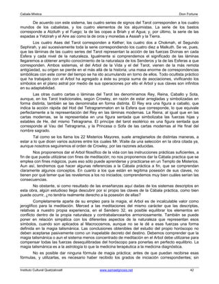 Cabala Mística                                                                              Dion Fortune

       De acuerdo con este sistema, las cuatro series de signos del Tarot corresponden a los cuatro
mundos de los cabalistas, y los cuatro elementos de los alquimistas. La serie de los bastos
corresponde a Atziluth y el Fuego; la de las copas a Briah y el Agua; y, por último, la serie de las
espadas a Yetzirah y el Aire asi como la de oros y monedas a Assiah y la Tierra.
       Los cuatro Ases del Tarot corresponden a Kether; los cuatro dos a Chokmah, el Segundo
Sephirah, y así sucesivamente toda la serie correspondiendo los cuatro diez a Malkuth. Se ve, pues,
que las láminas de las cuatro series del Tarot representan la acción de las fuerzas Divinas en cada
Esfera y cada nivel de la naturaleza. Igualmente si comprendemos el significado de las láminas
llegaremos a obtener amplio conocimiento de la naturalaza de los Senderos y la de las Esferas a que
corresponden. Ambos sistemas, el del Arbol de la Vida y el del Tarot, vienen de la más remota
antigüedad, su origen se pierde en el más allá de la historia; una masa enorme de correspondencias
simbólicas con este correr del tiempo se ha ido acumulando en torno de ellos. Todo ocultista práctico
que ha trabajado con el Arbol ha agregado a éste su propia suma de asociaciones, vivificando los
símbolos en el plano astral por medio de sus operaciones por ello el Arbol y sus claves son infinitos
en su adaptabilidad.
        Las otras cuatro cartas o láminas del Tarot las denominamos Rey, Reina, Caballo y Sota,
aunque, en los Tarot tradicionales, según Crowley, en razón de estar arregladas y simbolizadas en
forma distinta, también se las denominaba en forma distinta. El Rey era una figura a caballo, que
indica la acción rápida del Hod del Tetragrammaton en la Esfera que corresponde, lo que equivale
perfectamente a la representación del Rey en las láminas modernas. La Reina, al igual que en las
cartas modernas, se la representaba en una figura sentada que simbolizaba las fuerzas hijas y
estables de He, del mismo Tetragrama. El princípe del tarot esotérico es una figura sentada que
corresponde al Vau del Tetragrama, y la Princesa o Sofa de las cartas modernas al He final del
nombre sagrado.
       Tal como se los llama los 22 Misterios Mayores, suele arreglarselos de distintas maneras, a
estar a lo que dicen varios autores entre los cuales Mr. Waite da una selección en la obra citada ya,
aunque nosotros seguiremos el orden de Crowley, por las razones aducidas.
        Nos proponemos dar el Arbol filosófico de la vida con las instrucciones prácticas suficientes, a
fin de que pueda utilizárse con fines de meditación; no nos proponemos dar la Cábala practica que se
emplea con fines mágicos, pues eso sólo puede aprenderse y practicarse en un Templo de Misterios.
Aun así, tendremos que hacer algunas referencias a la Cábala práctica a fin, que se comprendan
claramente algunos conceptos. En cuanto a los que están en legítima posesión de sus claves, no
tienen por qué temer que las revelemos a los no iniciados; comprendemos muy bien cuáles serían las
consecuencias.
       No obstante, si como resultado de las enseñanzas aquí dadas de los sistemas descriptos en
esta obra, algún estudioso llega descubrir por sí propio las claves de la Cábala práctica, como bien
puede ocurrir, ¿no tendría realmente derecho a la posesión de ellas?
         Completamente aparte de su empleo para la magia, el Arbol es de incalculable valor como
jeroglífico para la meditación. Merced a las meditaciones del mismo carácter que las descriptas,
relativas a nuestro propia experiencia, en el Sendero 32, es posible equilibrar los elementos en
conflicto dentro de la propia naturaleza y contrabalancearlos armoniosamente. También se puede
poner en relación simpática con los diferentes aspectos de la naturaleza que representan esos
símbolos, cuando son aplicados al Macrocosmos, aunque no se le dé a esas fuerzas una forma
definida en la magia talismánica. Las conclusiones obtenibles del estudio del propio horóscopo no
deben aceptarse pasivamente como un inapelable decreto del destino. Debemos comprender que la
magia talismánica o aun el sistema menos concentrado de meditación en el Arbol debe utilizarse para
compensar todas las fuerzas desequilibradas del horóscopo para ponerlas en perfecto equilibrio. La
magia talismánica es a la astrología lo que la medicina terapéutica a la medicina diagnóstica.
       No es posible dar ninguna fórmula de magia práctica; antes de que puedan recibirse esas
fórmulas, y utilizarlas, es necesario haber recibido los grados de iniciación correspondientes; sin


Instituto Cultural Quetzalcoatl               www.samaelgnosis.net                                 42
 