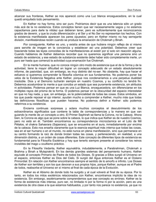 Cabala Mística                                                                            Dion Fortune

alcanzar sus fronteras, Kether se nos apareció como una Luz blanca enceguecedora, en la cual
quedó aniquilado todo pensamiento.
        En Kether no hay forma, sino ser puro. Podríamos decir que es una latencia sólo un grado
más acá de la no existencia. Estos conceptos tienen que ser necesariamente vagos y no estamos
capacitamos para darle la nitidez que debieran tener, pero es suficientemente que reconozcamos
grados de devenir, y que la cruda diferenciación y el Ser y el No Ser no representan los hechos. Con
la existencia manifestada aparecen los pares opuestos; pero en Kether mismo no hay semejante
división, manifestándose recién cuando se produce la emanación de Chokmah y Binah.
       Por consiguiente, Kether es uno, y existía antes de que hubiera ningún reflejo de sí mismo
para servirle de imagen en la conciencia y establecer así una polaridad. Debemos creer que
trasciende todas las leyes conocidas de la manifestaciones al existir por sí solo sin reacción alguna.
Cuando hablamos de Kether debemos recordar que no queremos significar una persona sino un
estado de existencia; y ese estado de substancia existente debe haber sido completamente inerte, un
puro ser hasta que comenzó la actividad cuya enamación fue Chokmah.
        En la mente humana, que no conoce ningún otro modo de existencia que el de la forma y de la
actividad, tiene la mayor dificultad en lograr un concepto adecuado de un estado absolutamente
informe, de pasividad, que, sin embargo, es muy distinto del no-ser. No obstante, hay que hacer el
esfuerzo si queremos comprender la filosofía cósmica en sus fundamentos. No podemos poner los
velos de la Existencia Negativa ante Kether, porque nos condenaríamos a una perpetua dualidad
insoluble. Dios y el Demonio lucharán siempre en nuestro Cosmos, y su conflicto no tendrá fin.
Debemos acostumbrar la mente a que conciba un estado que sea puramente existencia, sin atributos
ni actividades. Podemos pensar en que es una Luz Blanca, enceguecedora, sin diferenciarse en los
múltiples rayos del prisma de la forma. O podemos pensar en la obscuridad del espacio interestelar
en que no hay nada, y que, sin embargo, es la potencialidad de todas las cosas. Estos símbolos, en
los que puede reposar el ojo interior, ayudan mucho a comprender a Kether, mucho más que todas
las definiciones filosóficas que pueden hacerse. No podemos definir a Kether: sólo podemos
referirnos a su existencia.
        Encierra continuas sorpresas y aclara muchos conceptos el descubrimiento de los
extraordinarios significados que contiene la tabla de correspondencias y la manera en que van
guiando la mente de un concepto a otro. El Primer Sephirah se llama la Corona, no la Cabeza. Ahora
bien, la Corona es algo que se pone sobre la cabeza, lo que indica que Kether es de nuestro Cosmos,
pero no está en él. También encontramos su correspondencia microcósmica en el Loto de Mil
Pétalos, el chakra Sahasrara (Sajasrara), que se encuentra en el aura, inmediatamente por encima
de la cabeza. Esto nos enseña claramente que la esencia espiritual más interna que todas las cosas,
sea en el ser humano o en el mundo, no está nunca en plena manifestación, sino que permanece en
su centro formando la raíz de donde brotan todas las cosas, y perteneciendo, en realidad, a una
dimensión distinta, a un orden de cosas diferentes. Este concepto de diferentes tipos de existencia es
fundamental para la Filosofía Esotérica y hay que tenerlo siempre presente al considerar los reinos
invisibles del mago u ocultismo práctico.
       En la Filosofía Vedanta, Kether equivaldría, indudablemente, a Parabrahman, Chokmah a
Brahma y Binah a Mulaprakriti. En los demás grandes sistemas del pensamiento humano, Kether
equivale al concepto Primario de Padre de todos los Dioses. Si gracias a Ellos surgió el Universo en
el espacio, entonces Kether es Dios del Cielo. Si surgió del Agua entonces Kether es el Océano
Primordial. En relación con Kether encontramos siempre el sentido de lo amorfo e infinito. Los Dioses
de Kether son terribles y son los que devoran a sus propios hijos, porque Kether, aunque es el Padre
de todos, reabsorbe el Universo en sí mismo al final de cada época de la Evolución.
       Kether es el Abismo de donde todo ha surgido y al cual volverá al final de su época. Por lo
tanto, en todos los mitos exotéricos relacionados con Kether, encontramos implícito la idea de no
existencia. Sin embargo, esotéricamente comprendemos que ese concepto es erróneo. Kether es la
forma de existencia más intensa, puro ser, no limitada ni por la forma ni por la acción, pero es una
existencia de otra clase a la que estamos habituados, y por tanto nos parece no existencia, ya que no

Instituto Cultural Quetzalcoatl              www.samaelgnosis.net                                63
 