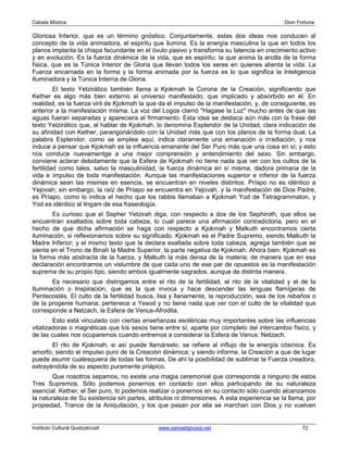 Cabala Mística                                                                              Dion Fortune

Gloriosa Interior, que es un término gnóstico. Conjuntamente, estas dos ideas nos conducen al
concepto de la vida animadora, el espiritu que ilumina. Es la energía masculina la que en todos los
planos implanta la chispa fecundante en el óvulo pasivo y transforma su latencia en crecimiento activo
y en evolución. Es la fuerza dinámica de la vida, que es espíritu; la que anima la arcilla de la forma
física, que es la Túnica Interior de Gloria que llevan todos los seres en quienes alienta la vida. La
Fuerza encarnada en la forma y la forma animada por la fuerza es lo que significa la Inteligencia
Iluminadora y la Túnica Interna de Gloria.
         El texto Yetzirático también llama a Kjokmah la Corona de la Creación, significando que
Kether es algo más bien externo al universo manifestado, que implicado y absorbido en él. En
realidad, es la fuerza viril de Kjokmah la que da el impulso de la manifestación, y, de consiguiente, es
anterior a la manifestación misma. La voz del Logos clamó "Hagase la Luz" mucho antes de que las
aguas fueran separadas y apareciera el firmamento. Esta idea se destaca aún más con la frase del
texto Yetzirático que, al hablar de Kjokmah, lo denomina Esplendor de la Unidad, clara indicación de
su afinidad con Kether, parangonándolo con la Unidad más que con los planos de la forma dual. La
palabra Esplendor, como se emplea aquí, indica claramente una emanación o irradiación, y nos
induce a pensar que Kjokmah es la influencia emanante del Ser Puro más que una cosa en sí; y esto
nos conduce nuevamentge a una mejor comprensión y entendimiento del sexo. Sin embargo,
conviene aclarar debidamente que la Esfera de Kjokmah no tiene nada que ver con los cultos de la
fertilidad como tales, salvo la masculinidad, la fuerza dinámica en sí misma, dadora primaria de la
vida e impulso de toda manifestación. Aunque las manifestaciones superior e inferior de la fuerza
dinámica sean las mismas en esencia, se encuentran en niveles distintos. Príapo no es idéntico a
Yejovah; sin embargo, la raíz de Príapo se encuentra en Yejovah, y la manifestación de Dios Padre,
es Príapo, como lo indica el hecho que los rabbis llamaban a Kjokmah Yod de Tetragrammaton, y
Yod es idéntico al lingam de esa fraseología.
       Es curioso que el Sepher Yetzirah diga, con respecto a dos de los Sephiroth, que ellos se
encuentran exaltados sobre toda cabeza, lo cual parece una afirmación contradictoria, pero en el
hecho de que dicha afirmación se haga con respecto a Kjokmah y Malkuth encontramos cierta
iluminación, si reflexionamos sobre su significado. Kjokmah es el Padre Supremo, siendo Malkuth la
Madre Inferior; y el mismo texto que la declara exaltada sobre toda cabeza, agrega también que se
sienta en el Trono de Binah la Madre Superior, la parte negativa de Kjokmah. Ahora bien: Kjokmah es
la forma más abstracta de la fuerza, y Malkuth la más densa de la materia; de manera que en esa
declaración encontramos un vislumbre de que cada uno de ese par de opuestos es la manifestación
suprema de su propio tipo, siendo ambos igualmente sagrados, aunque de distinta manera.
       Es necesario que distingamos entre el rito de la fertilidad, el rito de la vitalidad y el de la
Iluminación o Inspiración, que es la que invoca y hace descender las lenguas flamígeras de
Pentecostés. El culto de la fertilidad busca, lisa y llanamente, la reproducción, sea de los rebaños o
de la progenie humana; pertenece a Yesod y no tiene nada que ver con el culto de la vitalidad que
corresponde a Netzach, la Esfera de Venus-Afrodita.
        Esto está vinculado con ciertas enseñanzas esotéricas muy importantes sobre las influencias
vitalizadoras o magnéticas que los sexos tiene entre sí, aparte por completo del intercambio físico, y
de las cuales nos ocuparemos cuando entremos a considerar la Esfera de Venus: Netzach.
       El rito de Kjokmah, si así puede llamárselo, se refiere al influjo de la energía cósmica. Es
amorfo, siendo el impulso puro de la Creación dinámica; y siendo informe, la Creación a que de lugar
puede asumir cualesquiera de todas las formas. De ahí la posibilidad de sublimar la Fuerza creadora,
extrayéndola de su aspecto puramente priápico.
        Que nosotros sepamos, no existe una magia ceremonial que corresponda a ninguno de estos
Tres Supremos. Sólo podemos ponernos en contacto con ellos participando de su naturaleza
esencial. Kether, el Ser puro, lo podemos realizar o ponernos en su contacto sólo cuando alcanzamos
la naturaleza de Su existencia sin partes, atributos ni dimensiones. A esta experiencia se la llama, por
propiedad, Trance de la Aniquilación, y los que pasan por ella se marchan con Dios y no vuelven


Instituto Cultural Quetzalcoatl               www.samaelgnosis.net                                 72
 