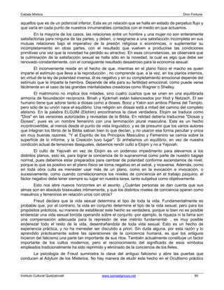 Cabala Mística                                                                              Dion Fortune

aquellos que es de un potencial inferior. Esta es un relación que se halla en estado de perpetuo flujo y
que varía en cada punto de nuestros innumerables contactos con el medio en que actuamos.
        En la mayoría de los casos, las relaciones entre un hombre y una mujer no son enteramente
satisfactorias para ninguna de las partes, y deben, o resignarse a una satisfacción incompleta en sus
mutuas relaciones bajo el imperativo de la presión religiosa o económicas, o suplementar su
incompletamiento en otras partes, con el resultado que vuelven a producirse las condiciones
primitivas una vez que la novedad ha perdido su atractivo. En esas circunstancias, se observará que
la culminación de la satisfacción sexual se halla sólo en la novedad, la cual es algo que debe ser
renovado constantemente, con el consiguiente resultado desastroso para la economía sexual.
        El inconveniente reside en el hecho de que, mientras en el plano físico el macho es quien
imparte el estímulo que lleva a la reproducción , no comprende que, a la vez, en los planos internos,
en virtud de la ley de polaridad inversa, él es negativo y en su completamiento emocional depende del
estímulo que le imparte la hembra. Depende de ella para su fertilidad emocional, como puede verse
fácilmente en el caso de las grandes mentalidades creadoras como Wagner o Shelley.
       El matrimonio no implica dos mitades, sino cuatro cuartos que se unen en una equilibrada
armonía de fecundación recíprocra. Binah y Kjokmah están balanceados por Hod y Netzach. El ser
humano tiene que adorar tanto a diosas como a dioses. Booz y Yakin son ambos Pilares del Templo,
pero sólo de su unión nace el equilibrio. Una religión sin diosas está a mitad del camino del completo
ateísmo. En la palabra ELOJIM (Elohim) encontramos la clave verdadera. Elojim se traduce como
"Dios" en las versiones autorizadas y revisadas de la Biblia. En relidad debería traducirse "Diosas y
Dioses", pues es un nombre femenino con una terminación plural masculina. Este es un hecho
incontrovertible, al menos desde el punto de vista linguístico; y es de presumir que los varios autores
que integran los libros de la Biblia sabían bien lo que decían, y no usaron esa forma peculiar y única
sin muy buenas razones. "Y el Espíritu de los Principios Masculino y Femenino se cernía sobre la
superficie de lo informe, y la Creación tuvo lugar". Si anhelamos un equilibrio, en vez de nuestra
condición actual de tensiones desiguales, debemos rendir culto a Elojim y no a Yejovah.
        El culto de Yejovah en vez de Elojim es un poderoso impedimento para elevarnos a los
distintos planos, esto es, para lograr la conciencia de lo supranormal como parte de nuestro bagaje
normal, pues debemos estar preparados para cambiar de polaridad conforme ascendamos de nivel,
porque lo que es positivo en el plano físico se torna negativo en el astral, y viceversa. Además, como
en toda obra culta es menester usar más de un plano, como en la evocación e invocación, o
sucesivamente, como cuando correlacionamos los niveles de conciencia en el trabajo psíquico, el
factor negativo debe tener siempre su lugar en nuestra tarea, tanto subjetiva como objetivamente.
       Esto nos abre nuevos horizontes en el asunto. ¿Cuántas personas se dan cuenta que sus
almas son en absoluto bisexuales íntimamente, y que los distintos niveles de conciencia operan como
masulinos y femeninos en relación unos con otros?
       Freud declara que la vida sexual determina el tipo de toda la vida. Fundamentalmente es
probable que, por el contrario, la vida en conjunto determine el tipo de la vida sexual; pero para los
propósitos prácticos, su manera de establecer este hecho es verdadera, porque si bien no es posible
enderezar una vida sexual torcida operando sobre el conjunto -por ejemplo, la riqueza ni la fama son
una compensación adecuada para la represión de ese instinto fundamental- , es muy posible
enderezar todo el resto de la vida, desentrañandola de toda vida sexual. Esto es un hecho de
experiencia práctica, y no ha menester ser discutido a priori. Sin duda alguna, por esta razón y lo
aprendido prácticamente sobre las operaciones de la conciencia humana, es que los antiguos
hicieron del falicismo una parte tan importante de sus ritos. También actualmente constituye un factor
importante de los cultos modernos, pero el reconocimiento del significado de esos símbolos
empleados tradicionalmente ha sido reprimido y eliminado de la conciencia de los fieles.
      La psicología de Freud suministra la clave del antiguo falicismo y abre las puertas que
conducen al Adytum de los Misterios. No hay manera de eludir este hecho en el Ocultismo práctico



Instituto Cultural Quetzalcoatl               www.samaelgnosis.net                                 85
 