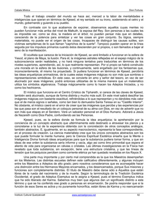 Cabala Mística                                                                                Dion Fortune

        Todo el trabajo creador del mundo se hace así, merced a la labor de mentalidades e
inteligencias que operan en términos de Kjesed, el rey sentado en su trono, sosteniendo el cetro y el
mundo, gobernando y guiando a su pueblo.
       En contraste con lo que acabamos de exponer, observamos aquellos cuyas mentes no
pueden funcionar más arriba del nivel de Malkuth, la esposa del Rey. Son personas a las cuales les
es imposible ver, como se dice, la madera en el árbol; no pueden pensar más que en detalles,
careciendo de la potencia para sintetizar y ver las cosas en gran conjunto. Su lógica, siempre
materialista, no puede ver el origen de las cosas. Incapaces de distinguir las causas sutiles, son
víctimas sempiternas de lo que llaman "caprichos de la suerte". Tampoco pueden operar en la línea
seguida por los impulsos primarios cuando éstos descienden por sí propios, o son llamados a bajar al
seno de la manifestación.
         El ocultista que carezca de la Iniciación de Kjesed, se verá limitado a funcionar en la esfera de
Yesod, el plano de Maya, la ilusión. Para él, la imágenes astrales reflejadas en el espejo mágico de la
subconsciencia serán realidades, y no hará ninguna tentativa para traducirlas en términos de los
niveles superiores, aprendiendo, así, lo que realmente representan. Por sí propio se habrá construido
una morada en la esfera de las ilusiones, y continuamente, será engañado por los fantasmas que,
inconscientemente, él mismo ha proyectado. Si pudiera funcionar en términos de Kjesed, percibiría
las ideas arquetípicas animadoras, de la cuales estas imágenes mágicas no son más que sombras o
representaciones simbólicas. En este caso, se convierte en amo y señor del tesoro, en vez de ser
alucinado por esas imágenes; podrá entonces utilizarlas de la misma manera que un matemático
utiliza los símbolos algebraicos. Trabaja mágicamente como lo hacen los Adeptos Iniciados, y no
como los hechiceros.
       El místico que funciona en el Centro Crístico de Tiphareth, si carece de las claves de Kjesed,
también será alucinado, aunque de forma distinta y mucho más sutil. En este nivel sabrá descifrar las
imágenes mágicas con bastante exactitud, refiriéndolas a lo que representan y no dándoles más valor
que el de meros signos o señales, como tan bien lo demuestra Santa Teresa en su "Castillo Interior".
No obstante, el místico caerá en el error de creer que las imágenes que percibe y las experiencias por
las que pasa son el resultado de un coloquio personal de su alma con Dios, en vez de advertir que no
son más que etapas en el Sendero. Verá un salvador personal en el Dios Humano. Adorará a Jesús
de Nazareth como Dios Padre, confundiendo asi las Personas.
        Kjesed, pues, es la esfera donde se formula la idea arquetípica; la aprehensión por la
conciencia de un concepto abstracto que ultérrimamente está destinado a atravesar los planos y a
concretarse a la luz de la experiencia obtenida con la concretación de otros conceptos análogos,
también abstractos. E, igualmente, en su aspecto macrocósmico, representa la fase correspondiente,
en el proceso de creación. La ciencia materialista cree que los únicos conceptos abstractos son los
que puede formular la mente humana; pero la Ciencia Espiritual Esotérica enseña que la Mente o
Inteligencia Divina formuló ideas arquetípicas para que la substancia pudiera tomar forma, y que sin
ideas de ese orden la substancia sería informe y vacía, algo asi como limo primordial que espera el
aliento de vida para organizarse en células o cristales. Las últimas investigaciones en la Física han
revelado que toda substancia, sin excepción, tiene una estructura cristalina, y que las líneas de
tensión que los psíquicos perciben como corriente etérica ya han quedado reveladas en los Rayos X.
        Una parte muy importante y por cierto mal comprendida es la que los Maestros desempeñan
en los Misterios. Las distintas escuelas definen este calificativo diferentemente, y algunas incluyen
entre los Maestros a Adeptos de alto grado; pero nosotros consideramos que es aconsejable hacer
una distinción entre los Hermanos Mayores encarnados, y los desencarnados, porque Sus misiones y
funciones son completamente distintas. El título de Maestro debe darse sólo a Aquellos que están
libres de la rueda del nacimiento y de la muerte. Según la terminología de la Tradición Esotérica
Occidental, el grado de Adeptus Exemptus se le asigna a Kjesed, pues el término Exemptus indica
que ha sido liberado del Karma. Sabemos muy bien que algunos dan un significado distinto a este
término y que se ha conferido ese grado a personas en encarnación. Se podría responder que si la
función de esos Seres es activa y no puramente honorífica, están libres de Karma y no reencarnarán

Instituto Cultural Quetzalcoatl                www.samaelgnosis.net                                  92
 