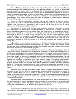 Cabala Mística                                                                              Dion Fortune

        En los Misterios, Gueburah es el sacerdote ordenando para los sacrificos. El sacrificio no
significa ofrecer algo que nos es caro porque un Dios celoso lo demande, un Dios que no tiene rivales
y que se regocija de nuestro sufrir. El sacrificio significa la elección deliberada, clarividente, de un
bien elevado con preferencia a uno inferior, lo mismo que un atleta prefiere el esfuerzo del ejercico al
reposo, el cual es funesto para la conservación de su línea. El carbón que la locomotora consume, es
sacrificado al poder de la velocidad. En realidad, el sacrificio es una transmutación de fuerza; la
energía latente en el carbón ofrecida en el altar de la locomotora, es transformada en la energía
dinámica del vapor, por los instrumentos empleados.
       Existe un mecanismo psicológico y cósmico a la vez, que cada acto de sacrificio pone en
juego y por el cual éste es transformado en energía espiritual, la que, a su vez, puede ser aplicada a
diversos otros mecanismos y reaparecer sobre los planos de la forma en un tipo de fuerza
íntegramente diferente de lo que fue en su origen.
        Por ejemplo, un hombre puede sacrificar sus emociones a su carrera, o una mujer, su carrera
a sus emociones. Si el acto es puro, sin arrepentimiento, un inmenso flujo de energía psíquica es
liberado de esa manera en la dirección elegida. Pero si el deseo inferior se halla sólo reprimido en
cuanto a su expresión y no realmente en el altar por un impulso de libre voluntad, la víctima
infortunada de este acto sucumbe en dos mundos a la vez. Es aquí donde Gueburah nos es
necesario, el cual, con un gesto sacerdotal rápido y fuerte, arranca de nuestras manos el objeto del
deseo y lo golpea con un golpe misterioso, ofreciéndolo a la Divinidad, pues Gueburah es el
Microcosmos, es decir, el Alma del hombre; es el coraje y la resolución que combate toda falsa
indulgencia.
       ¡Qué falta nos hacen las virtudes espartanas de Gueburah en esta época de sentimentalidad
neurótica¡ ¡Cuánta caída podríamos economizarnos si el Cirujano Celestial nos hiciera la herida
oportuna que cura, evitando el compromiso fatal, la irresolución enfermiza, parecida a una herida
entreabierta tan a menudo amenazada de gangrena¡
        Si en este mundo ninguna mano fuerte sirviere al bien, el mal no cesaría de crecer. Si no es
bueno apagar el tizón humeante cuando todavía arde, no es menos un error dejar que se expanda la
ceniza que el atizador pondría en su lugar. Llega un momento en que la paciencia es debilidad, en
que pierde su mejor tiempo, momentos en que la piedad se convierte en una locura y expone la
inocencia al peligro. La táctica de no resistencia al mal no puede ser eficazmente empleada más que
en una sociedad vigilada; esa táctica no tuvo nunca éxito cuando uno se encuentra cerca de las
fronteras. La naturaleza, de dientes y garras rojas, lleva los colores de Gueburah. La civilización
refinada es sin duda hija de Kjesed, la Misericordia, que transmuta la fuerza brutal y la destrucción
excesiva de todo aquello que durante largo tiempo pertenece al aspecto del quinto Sephirah,
Gueburah. Pero hay que recordar igualmente que la civilización se apoya en la naturaleza como un
edificio en sus cimientos; es la condición sanitaria oculta, pero no menos necesaria para la salud
pública.
        Doquiera exista algo que obre para su propia utilidad, Gueburah debe emplear su método;
donquiera reine el egoísmo, debe ser traspasado por la lanza de Gueburah; doquiera se ejercite la
violencia contra el débil, o el uso sin cuartel de la fuerza, el sable de Gueburah y no el globo de
Kjesed es el remedio eficaz; dondequiera haya robo y mentira, la verdad sagrada de Gueburah debe
entrar en juego; doquiera cancelen los límites que nos protegen de nuestro vecino, la cadena de
Gueburah debe intervenir.
       Estas cosas son tan indispensables para la salud social e individual, como el amor fraternal; y
son tanto más raras en nuestra época sentimental, si se trata de su uso a título de remedio y no de
venganza. Quien grite delante del agresor "¡Detente¡" y "¡Adelante"¡ a los que despejan la ruta,
desempeña su papel sacerdotal en la Esfera Sagrada del Quinto Sephirah.
         II
       Si observamos los fenómenos de la vida, comprobamos que el ritmo y no la inmovilidad es lo
que caracteriza al principio vital. La estabilidad que muestra la existencia manifestada, es como la de

Instituto Cultural Quetzalcoatl               www.samaelgnosis.net                                 98
 