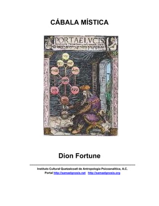 CÁBALA MÍSTICA




                              Dion Fortune
---------------------------------------------------------------------------------------------------------------
        Instituto Cultural Quetzalcoatl de Antropología Psicoanalítica, A.C.
                Portal http://samaelgnosis.net http://samaelgnosis.org
 