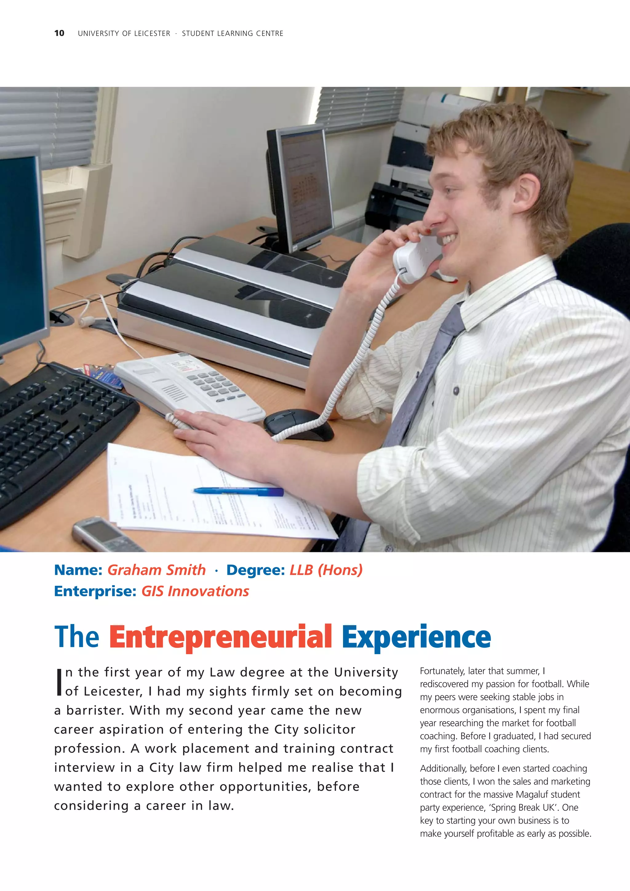 10   UNIVERSITY OF LEICESTER · STUDENT LEARNING CENTRE




Name: Graham Smith · Degree: LLB (Hons)
Enterprise: GIS Innovations


The Entrepreneurial Experience
  n the first year of my Law degree at the University    Fortunately, later that summer, I

I of Leicester, I had my sights firmly set on becoming
                                                         rediscovered my passion for football. While
                                                         my peers were seeking stable jobs in
a barrister. With my second year came the new            enormous organisations, I spent my final
                                                         year researching the market for football
career aspiration of entering the City solicitor         coaching. Before I graduated, I had secured
profession. A work placement and training contract       my first football coaching clients.

interview in a City law firm helped me realise that I    Additionally, before I even started coaching
                                                         those clients, I won the sales and marketing
wanted to explore other opportunities, before
                                                         contract for the massive Magaluf student
considering a career in law.                             party experience, ‘Spring Break UK’. One
                                                         key to starting your own business is to
                                                         make yourself profitable as early as possible.
 