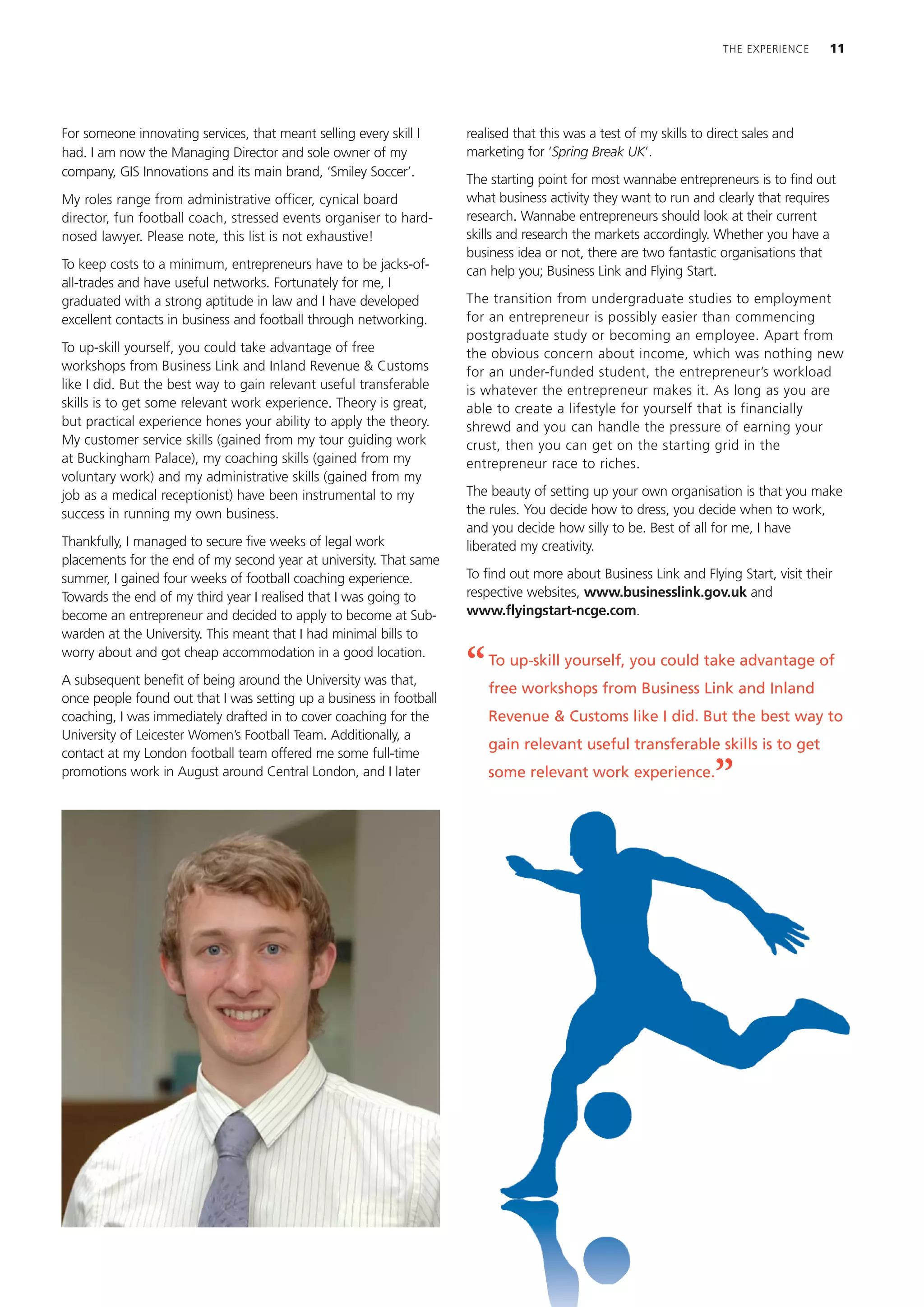 THE EXPERIENCE   11




For someone innovating services, that meant selling every skill I    realised that this was a test of my skills to direct sales and
had. I am now the Managing Director and sole owner of my             marketing for ‘Spring Break UK’.
company, GIS Innovations and its main brand, ‘Smiley Soccer’.
                                                                     The starting point for most wannabe entrepreneurs is to find out
My roles range from administrative officer, cynical board            what business activity they want to run and clearly that requires
director, fun football coach, stressed events organiser to hard-     research. Wannabe entrepreneurs should look at their current
nosed lawyer. Please note, this list is not exhaustive!              skills and research the markets accordingly. Whether you have a
                                                                     business idea or not, there are two fantastic organisations that
To keep costs to a minimum, entrepreneurs have to be jacks-of-       can help you; Business Link and Flying Start.
all-trades and have useful networks. Fortunately for me, I
graduated with a strong aptitude in law and I have developed         The transition from undergraduate studies to employment
excellent contacts in business and football through networking.      for an entrepreneur is possibly easier than commencing
                                                                     postgraduate study or becoming an employee. Apart from
To up-skill yourself, you could take advantage of free               the obvious concern about income, which was nothing new
workshops from Business Link and Inland Revenue & Customs            for an under-funded student, the entrepreneur’s workload
like I did. But the best way to gain relevant useful transferable    is whatever the entrepreneur makes it. As long as you are
skills is to get some relevant work experience. Theory is great,     able to create a lifestyle for yourself that is financially
but practical experience hones your ability to apply the theory.     shrewd and you can handle the pressure of earning your
My customer service skills (gained from my tour guiding work         crust, then you can get on the starting grid in the
at Buckingham Palace), my coaching skills (gained from my            entrepreneur race to riches.
voluntary work) and my administrative skills (gained from my
job as a medical receptionist) have been instrumental to my          The beauty of setting up your own organisation is that you make
success in running my own business.                                  the rules. You decide how to dress, you decide when to work,
                                                                     and you decide how silly to be. Best of all for me, I have
Thankfully, I managed to secure five weeks of legal work             liberated my creativity.
placements for the end of my second year at university. That same
summer, I gained four weeks of football coaching experience.         To find out more about Business Link and Flying Start, visit their
Towards the end of my third year I realised that I was going to      respective websites, www.businesslink.gov.uk and
become an entrepreneur and decided to apply to become at Sub-        www.flyingstart-ncge.com.
warden at the University. This meant that I had minimal bills to
worry about and got cheap accommodation in a good location.
A subsequent benefit of being around the University was that,
                                                                     “   To up-skill yourself, you could take advantage of
                                                                         free workshops from Business Link and Inland
once people found out that I was setting up a business in football
coaching, I was immediately drafted in to cover coaching for the         Revenue & Customs like I did. But the best way to
University of Leicester Women’s Football Team. Additionally, a
                                                                         gain relevant useful transferable skills is to get
contact at my London football team offered me some full-time
promotions work in August around Central London, and I later             some relevant work experience.
                                                                                                                    ”
 