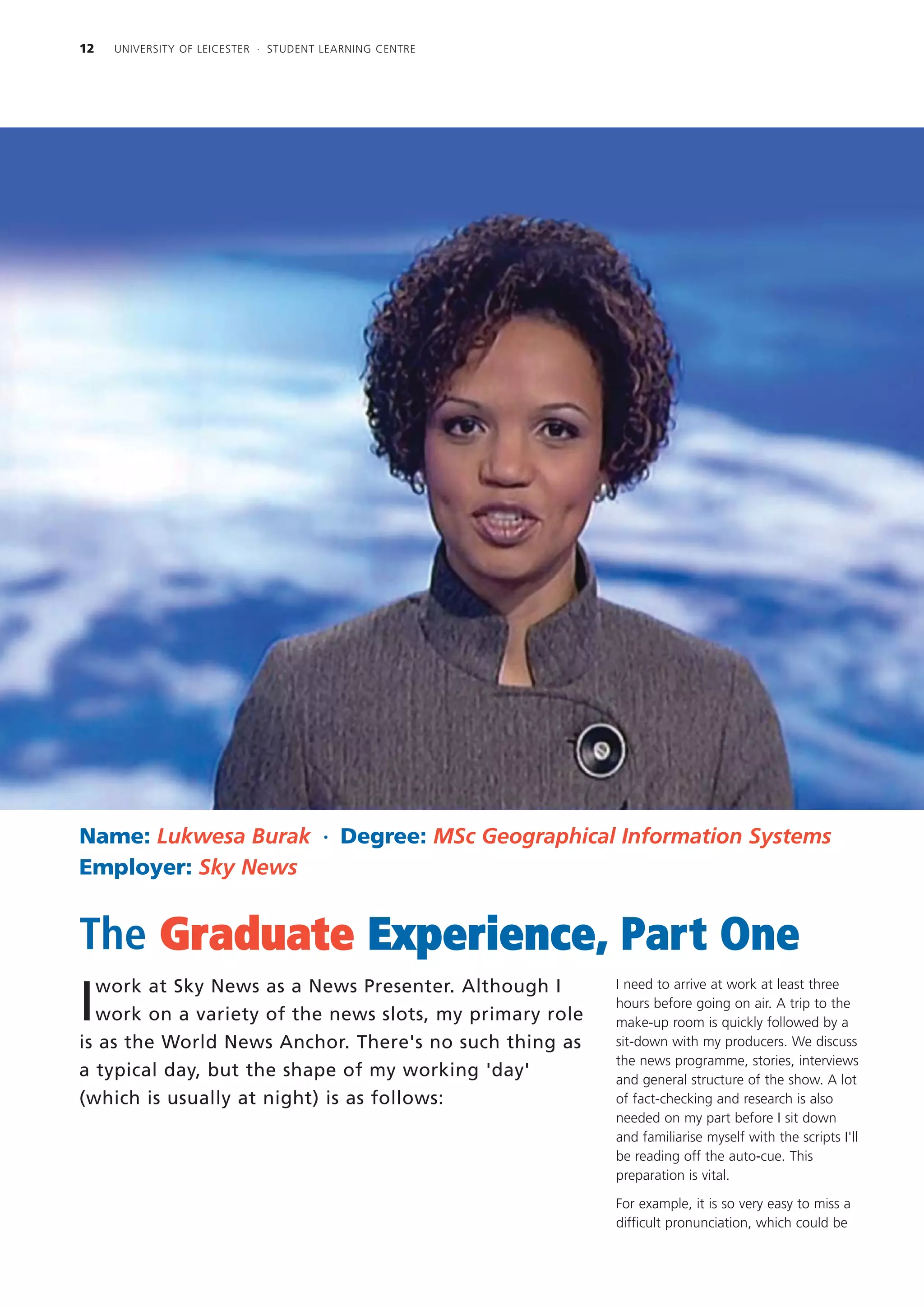 12   UNIVERSITY OF LEICESTER · STUDENT LEARNING CENTRE




Name: Lukwesa Burak · Degree: MSc Geographical Information Systems
Employer: Sky News


The Graduate Experience, Part One
  work at Sky News as a News Presenter. Although I       I need to arrive at work at least three

I work on a variety of the news slots, my primary role
                                                         hours before going on air. A trip to the
                                                         make-up room is quickly followed by a
is as the World News Anchor. There's no such thing as    sit-down with my producers. We discuss
                                                         the news programme, stories, interviews
a typical day, but the shape of my working 'day'         and general structure of the show. A lot
(which is usually at night) is as follows:               of fact-checking and research is also
                                                         needed on my part before I sit down
                                                         and familiarise myself with the scripts I'll
                                                         be reading off the auto-cue. This
                                                         preparation is vital.

                                                         For example, it is so very easy to miss a
                                                         difficult pronunciation, which could be
 