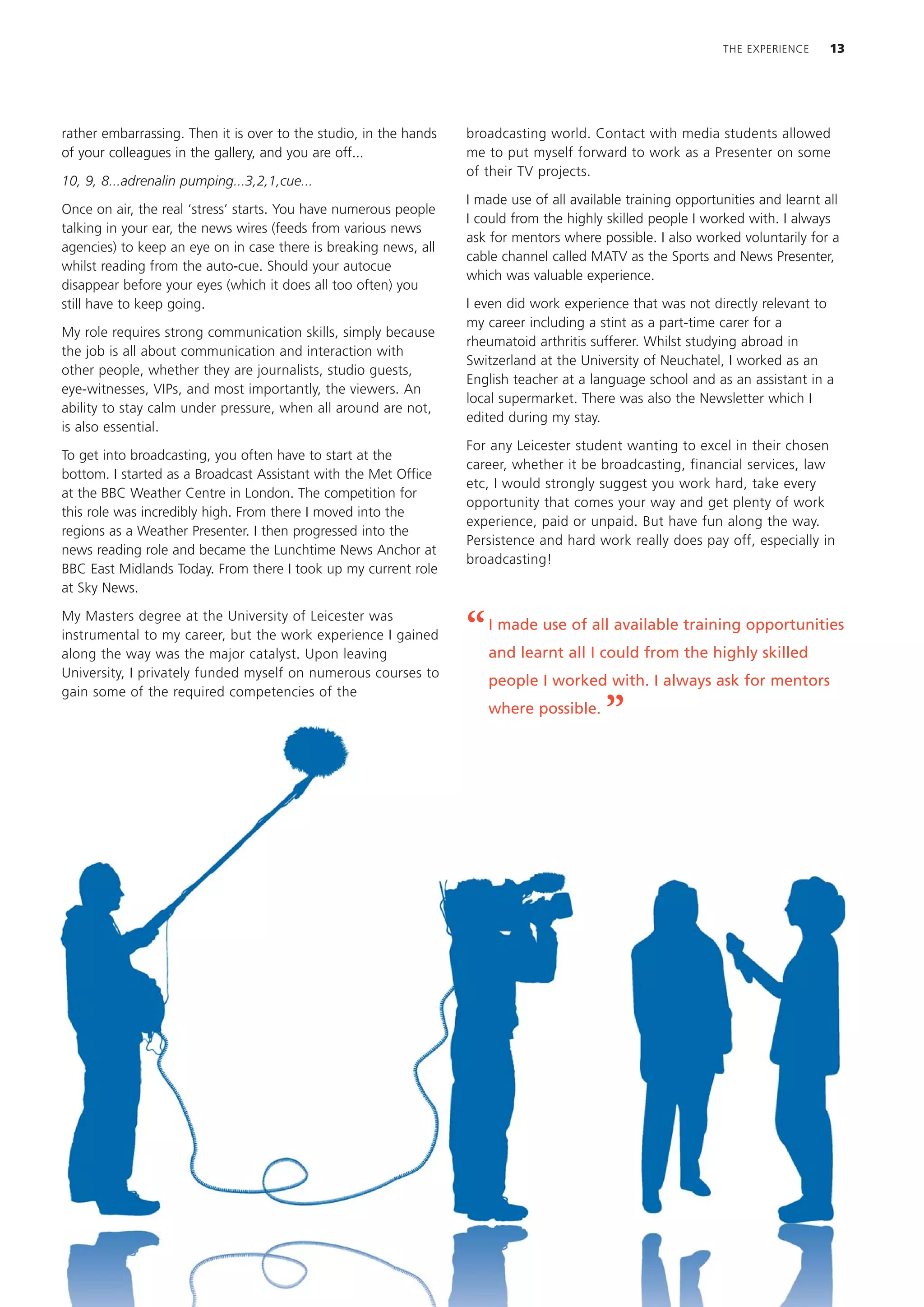 THE EXPERIENCE     13




rather embarrassing. Then it is over to the studio, in the hands   broadcasting world. Contact with media students allowed
of your colleagues in the gallery, and you are off...              me to put myself forward to work as a Presenter on some
                                                                   of their TV projects.
10, 9, 8...adrenalin pumping...3,2,1,cue...
                                                                   I made use of all available training opportunities and learnt all
Once on air, the real ‘stress’ starts. You have numerous people
                                                                   I could from the highly skilled people I worked with. I always
talking in your ear, the news wires (feeds from various news
                                                                   ask for mentors where possible. I also worked voluntarily for a
agencies) to keep an eye on in case there is breaking news, all
                                                                   cable channel called MATV as the Sports and News Presenter,
whilst reading from the auto-cue. Should your autocue
                                                                   which was valuable experience.
disappear before your eyes (which it does all too often) you
still have to keep going.                                          I even did work experience that was not directly relevant to
                                                                   my career including a stint as a part-time carer for a
My role requires strong communication skills, simply because
                                                                   rheumatoid arthritis sufferer. Whilst studying abroad in
the job is all about communication and interaction with
                                                                   Switzerland at the University of Neuchatel, I worked as an
other people, whether they are journalists, studio guests,
                                                                   English teacher at a language school and as an assistant in a
eye-witnesses, VIPs, and most importantly, the viewers. An
                                                                   local supermarket. There was also the Newsletter which I
ability to stay calm under pressure, when all around are not,
                                                                   edited during my stay.
is also essential.
                                                                   For any Leicester student wanting to excel in their chosen
To get into broadcasting, you often have to start at the
                                                                   career, whether it be broadcasting, financial services, law
bottom. I started as a Broadcast Assistant with the Met Office
                                                                   etc, I would strongly suggest you work hard, take every
at the BBC Weather Centre in London. The competition for
                                                                   opportunity that comes your way and get plenty of work
this role was incredibly high. From there I moved into the
                                                                   experience, paid or unpaid. But have fun along the way.
regions as a Weather Presenter. I then progressed into the
                                                                   Persistence and hard work really does pay off, especially in
news reading role and became the Lunchtime News Anchor at
                                                                   broadcasting!
BBC East Midlands Today. From there I took up my current role
at Sky News.

My Masters degree at the University of Leicester was
instrumental to my career, but the work experience I gained
along the way was the major catalyst. Upon leaving
                                                                   “   I made use of all available training opportunities
                                                                       and learnt all I could from the highly skilled
University, I privately funded myself on numerous courses to
                                                                       people I worked with. I always ask for mentors
gain some of the required competencies of the
                                                                       where possible.
                                                                                           ”
 