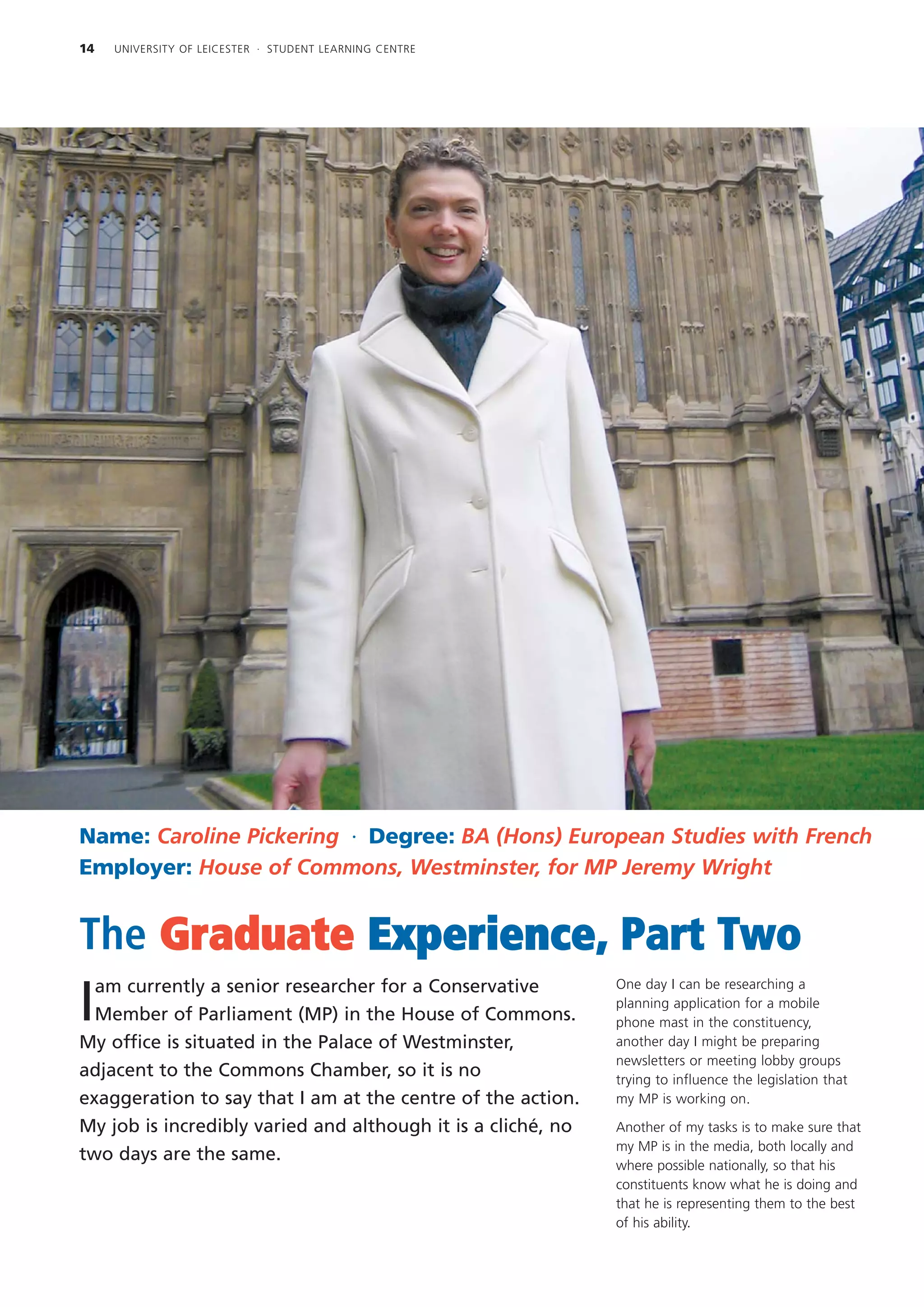 14   UNIVERSITY OF LEICESTER · STUDENT LEARNING CENTRE




Name: Caroline Pickering · Degree: BA (Hons) European Studies with French
Employer: House of Commons, Westminster, for MP Jeremy Wright


The Graduate Experience, Part Two
  am currently a senior researcher for a Conservative         One day I can be researching a

I Member of Parliament (MP) in the House of Commons.
                                                              planning application for a mobile
                                                              phone mast in the constituency,
My office is situated in the Palace of Westminster,           another day I might be preparing
                                                              newsletters or meeting lobby groups
adjacent to the Commons Chamber, so it is no                  trying to influence the legislation that
exaggeration to say that I am at the centre of the action.    my MP is working on.

My job is incredibly varied and although it is a cliché, no   Another of my tasks is to make sure that
                                                              my MP is in the media, both locally and
two days are the same.
                                                              where possible nationally, so that his
                                                              constituents know what he is doing and
                                                              that he is representing them to the best
                                                              of his ability.
 