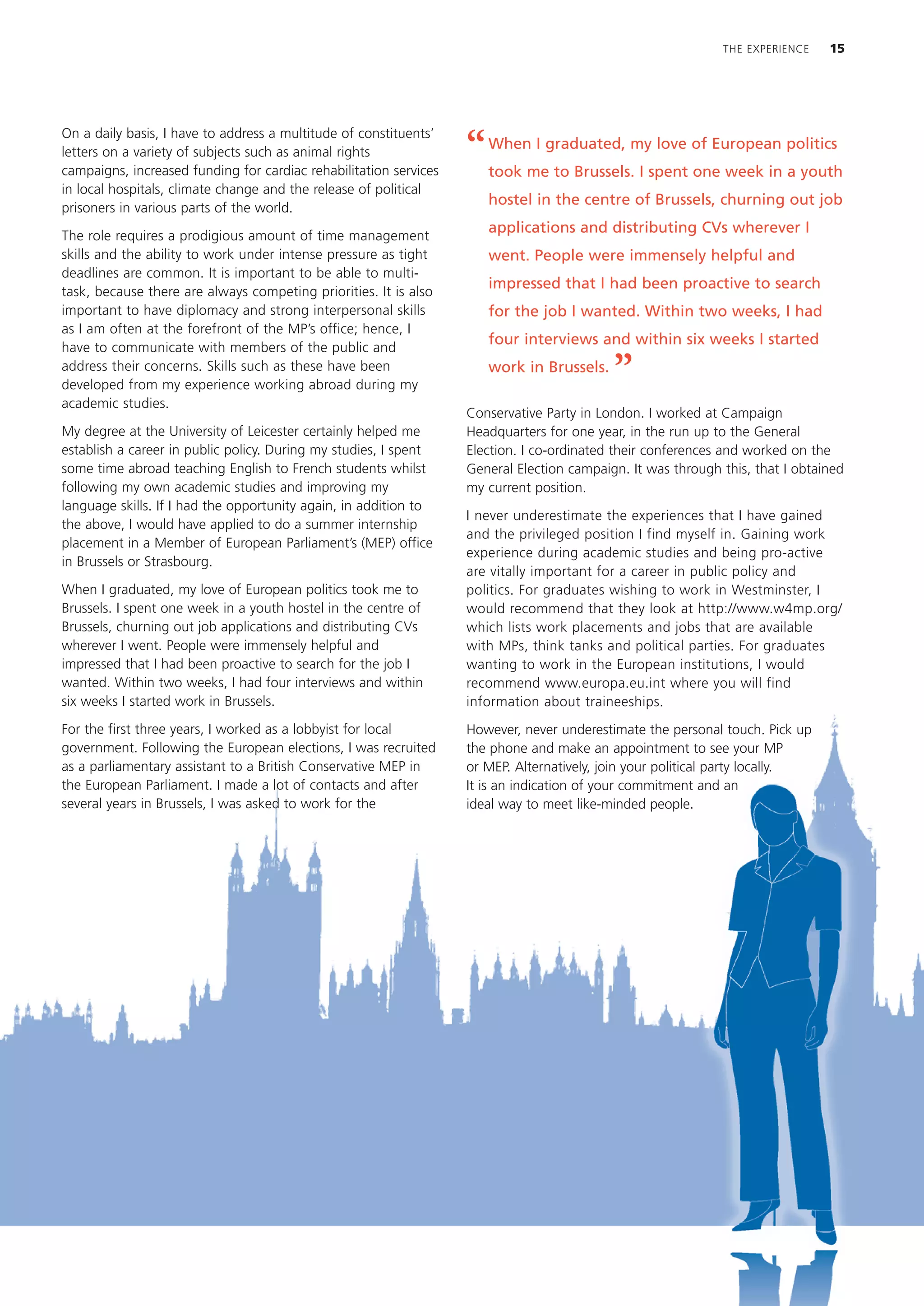 THE EXPERIENCE    15




On a daily basis, I have to address a multitude of constituents’
letters on a variety of subjects such as animal rights
campaigns, increased funding for cardiac rehabilitation services
                                                                   “   When I graduated, my love of European politics
                                                                       took me to Brussels. I spent one week in a youth
in local hospitals, climate change and the release of political
                                                                       hostel in the centre of Brussels, churning out job
prisoners in various parts of the world.
                                                                       applications and distributing CVs wherever I
The role requires a prodigious amount of time management
skills and the ability to work under intense pressure as tight         went. People were immensely helpful and
deadlines are common. It is important to be able to multi-
                                                                       impressed that I had been proactive to search
task, because there are always competing priorities. It is also
important to have diplomacy and strong interpersonal skills            for the job I wanted. Within two weeks, I had
as I am often at the forefront of the MP’s office; hence, I
                                                                       four interviews and within six weeks I started
have to communicate with members of the public and
address their concerns. Skills such as these have been
developed from my experience working abroad during my
                                                                       work in Brussels.
                                                                                           ”
academic studies.
                                                                   Conservative Party in London. I worked at Campaign
My degree at the University of Leicester certainly helped me       Headquarters for one year, in the run up to the General
establish a career in public policy. During my studies, I spent    Election. I co-ordinated their conferences and worked on the
some time abroad teaching English to French students whilst        General Election campaign. It was through this, that I obtained
following my own academic studies and improving my                 my current position.
language skills. If I had the opportunity again, in addition to
                                                                   I never underestimate the experiences that I have gained
the above, I would have applied to do a summer internship
                                                                   and the privileged position I find myself in. Gaining work
placement in a Member of European Parliament’s (MEP) office
                                                                   experience during academic studies and being pro-active
in Brussels or Strasbourg.
                                                                   are vitally important for a career in public policy and
When I graduated, my love of European politics took me to          politics. For graduates wishing to work in Westminster, I
Brussels. I spent one week in a youth hostel in the centre of      would recommend that they look at http://www.w4mp.org/
Brussels, churning out job applications and distributing CVs       which lists work placements and jobs that are available
wherever I went. People were immensely helpful and                 with MPs, think tanks and political parties. For graduates
impressed that I had been proactive to search for the job I        wanting to work in the European institutions, I would
wanted. Within two weeks, I had four interviews and within         recommend www.europa.eu.int where you will find
six weeks I started work in Brussels.                              information about traineeships.
For the first three years, I worked as a lobbyist for local        However, never underestimate the personal touch. Pick up
government. Following the European elections, I was recruited      the phone and make an appointment to see your MP
as a parliamentary assistant to a British Conservative MEP in      or MEP. Alternatively, join your political party locally.
the European Parliament. I made a lot of contacts and after        It is an indication of your commitment and an
several years in Brussels, I was asked to work for the             ideal way to meet like-minded people.
 