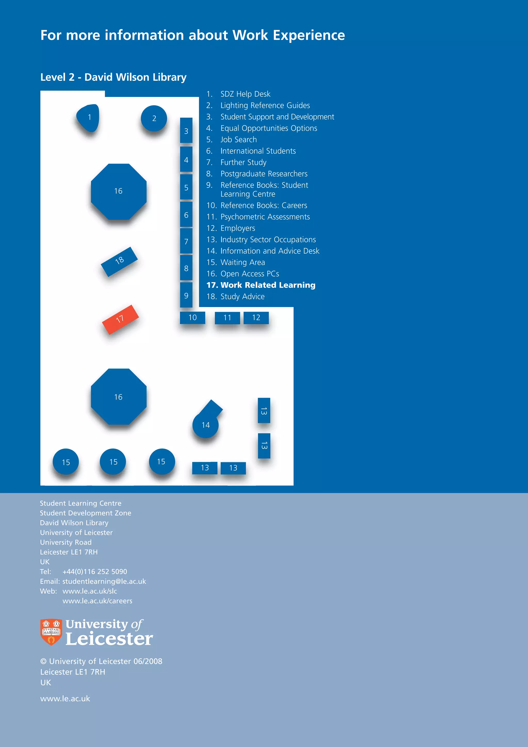 For more information about Work Experience

Level 2 - David Wilson Library
                                                 1.  SDZ Help Desk
                                                 2.  Lighting Reference Guides
             1                    2              3.  Student Support and Development
                                           3     4.  Equal Opportunities Options
                                                 5.  Job Search
                                                 6.  International Students
                                           4     7.  Further Study
                                                 8.  Postgraduate Researchers
                                           5     9.  Reference Books: Student
                     16                              Learning Centre
                                                 10. Reference Books: Careers
                                           6     11. Psychometric Assessments
                                                 12. Employers
                                           7     13. Industry Sector Occupations
                                                 14. Information and Advice Desk
                      18                         15. Waiting Area
                                           8
                                                 16. Open Access PCs
                                                 17. Work Related Learning
                                           9     18. Study Advice


                         17                10         11     12




                     16
                                                               13




                                                14
                                                               13




      15            15                15
                                                13     13



Student Learning Centre
Student Development Zone
David Wilson Library
University of Leicester
University Road
Leicester LE1 7RH
UK
Tel:   +44(0)116 252 5090
Email: studentlearning@le.ac.uk
Web: www.le.ac.uk/slc
       www.le.ac.uk/careers




© University of Leicester 06/2008
Leicester LE1 7RH
UK

www.le.ac.uk
 