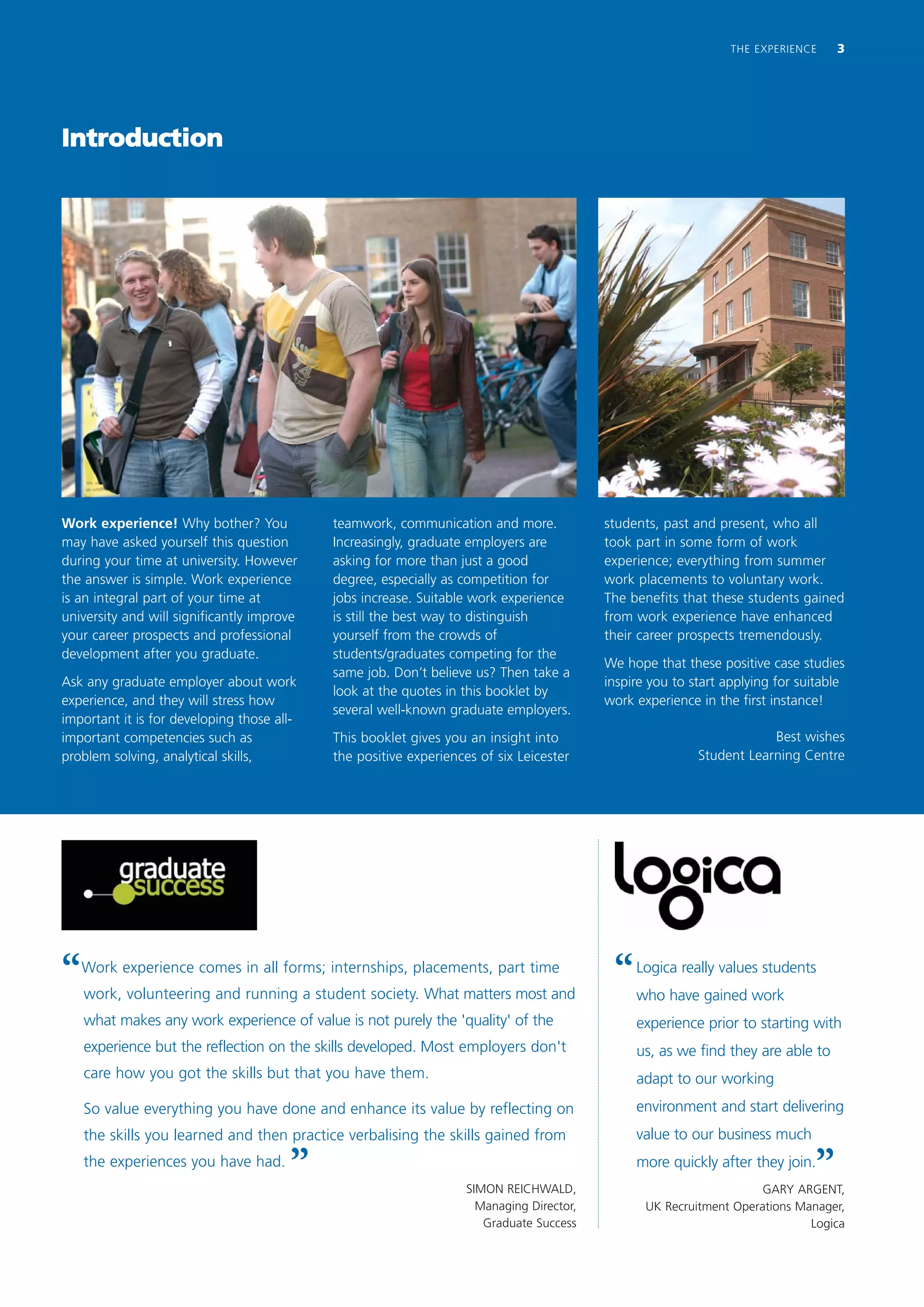 THE EXPERIENCE    3




Introduction




Work experience! Why bother? You            teamwork, communication and more.             students, past and present, who all
may have asked yourself this question       Increasingly, graduate employers are          took part in some form of work
during your time at university. However     asking for more than just a good              experience; everything from summer
the answer is simple. Work experience       degree, especially as competition for         work placements to voluntary work.
is an integral part of your time at         jobs increase. Suitable work experience       The benefits that these students gained
university and will significantly improve   is still the best way to distinguish          from work experience have enhanced
your career prospects and professional      yourself from the crowds of                   their career prospects tremendously.
development after you graduate.             students/graduates competing for the
                                                                                          We hope that these positive case studies
                                            same job. Don’t believe us? Then take a
Ask any graduate employer about work                                                      inspire you to start applying for suitable
                                            look at the quotes in this booklet by
experience, and they will stress how                                                      work experience in the first instance!
                                            several well-known graduate employers.
important it is for developing those all-
important competencies such as              This booklet gives you an insight into                                    Best wishes
problem solving, analytical skills,         the positive experiences of six Leicester                     Student Learning Centre




“   Work experience comes in all forms; internships, placements, part time
    work, volunteering and running a student society. What matters most and
                                                                                           “   Logica really values students
                                                                                               who have gained work
    what makes any work experience of value is not purely the 'quality' of the                 experience prior to starting with
    experience but the reflection on the skills developed. Most employers don't                us, as we find they are able to
    care how you got the skills but that you have them.                                        adapt to our working
    So value everything you have done and enhance its value by reflecting on                   environment and start delivering
    the skills you learned and then practice verbalising the skills gained from                value to our business much
    the experiences you have had.
                                       ”                           SIMON REICHWALD,
                                                                                               more quickly after they join.
                                                                                                                              ”
                                                                                                                     GARY ARGENT,
                                                                     Managing Director,          UK Recruitment Operations Manager,
                                                                      Graduate Success                                       Logica
 
