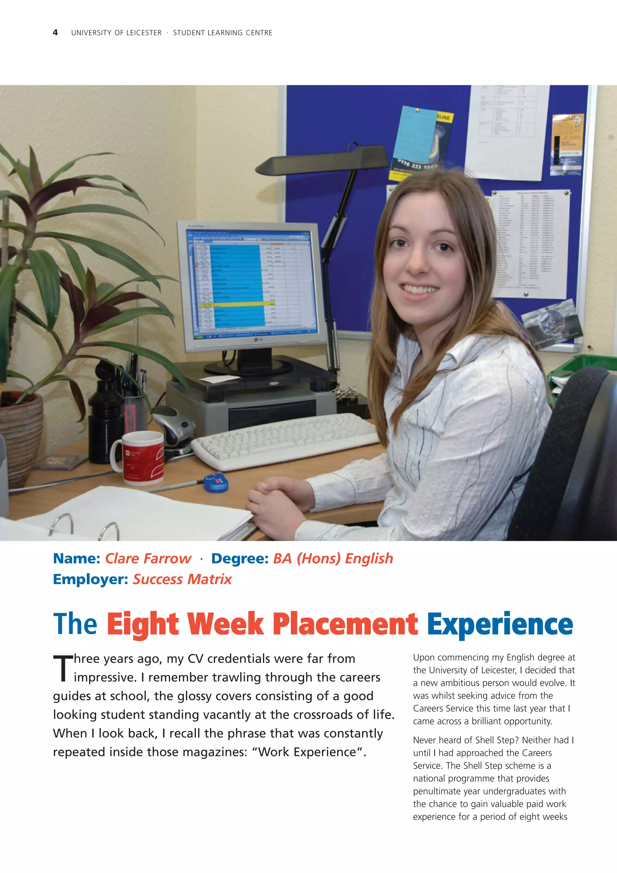4   UNIVERSITY OF LEICESTER · STUDENT LEARNING CENTRE




Name: Clare Farrow · Degree: BA (Hons) English
Employer: Success Matrix


The Eight Week Placement Experience
   hree years ago, my CV credentials were far from             Upon commencing my English degree at

T  impressive. I remember trawling through the careers
                                                               the University of Leicester, I decided that
                                                               a new ambitious person would evolve. It
guides at school, the glossy covers consisting of a good       was whilst seeking advice from the
                                                               Careers Service this time last year that I
looking student standing vacantly at the crossroads of life.   came across a brilliant opportunity.
When I look back, I recall the phrase that was constantly      Never heard of Shell Step? Neither had I
repeated inside those magazines: “Work Experience”.            until I had approached the Careers
                                                               Service. The Shell Step scheme is a
                                                               national programme that provides
                                                               penultimate year undergraduates with
                                                               the chance to gain valuable paid work
                                                               experience for a period of eight weeks
 