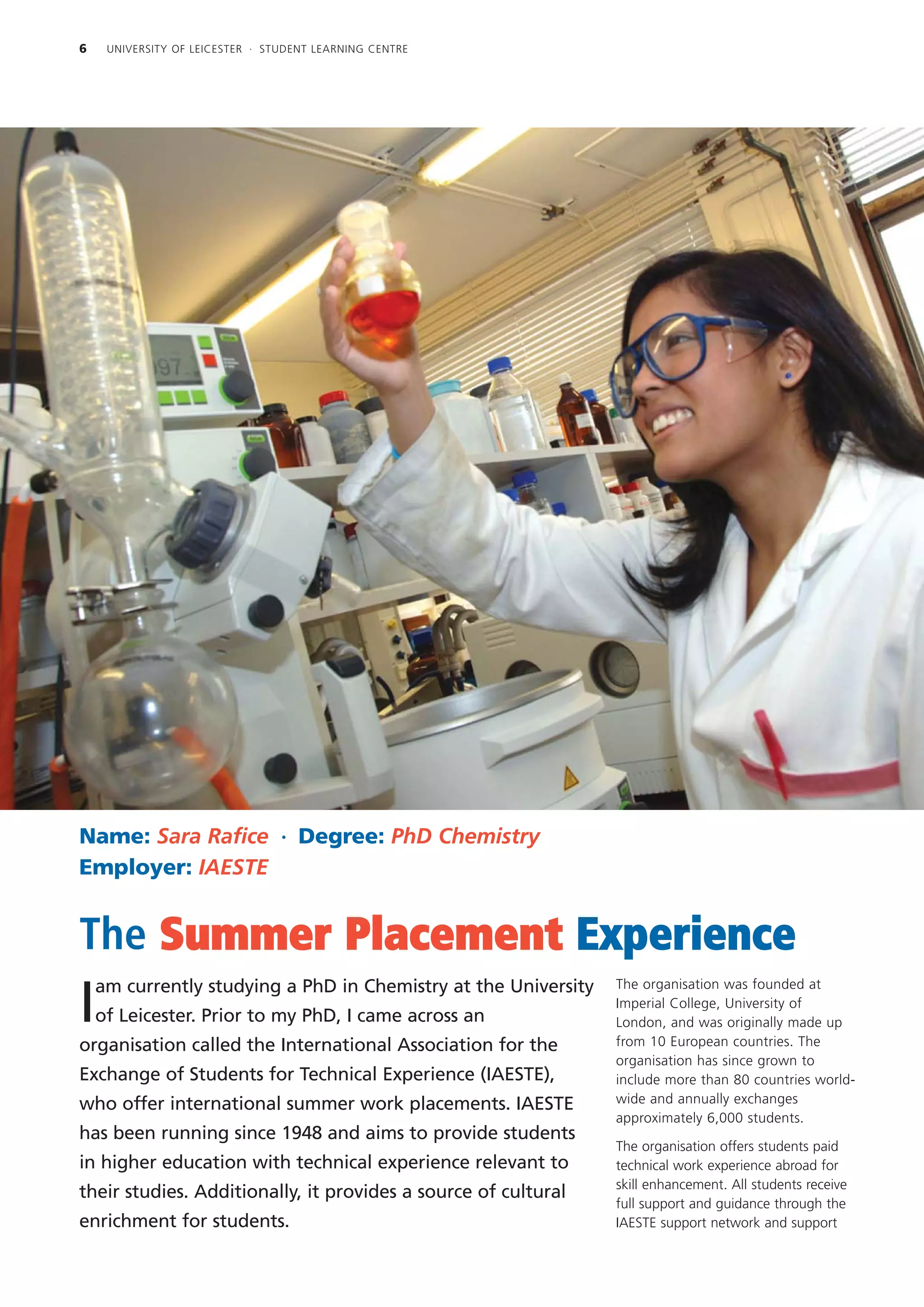 6    UNIVERSITY OF LEICESTER · STUDENT LEARNING CENTRE




Name: Sara Rafice · Degree: PhD Chemistry
Employer: IAESTE


The Summer Placement Experience
    am currently studying a PhD in Chemistry at the University   The organisation was founded at

I   of Leicester. Prior to my PhD, I came across an
                                                                 Imperial College, University of
                                                                 London, and was originally made up
                                                                 from 10 European countries. The
organisation called the International Association for the
                                                                 organisation has since grown to
Exchange of Students for Technical Experience (IAESTE),          include more than 80 countries world-
who offer international summer work placements. IAESTE           wide and annually exchanges
                                                                 approximately 6,000 students.
has been running since 1948 and aims to provide students
                                                                 The organisation offers students paid
in higher education with technical experience relevant to        technical work experience abroad for
                                                                 skill enhancement. All students receive
their studies. Additionally, it provides a source of cultural
                                                                 full support and guidance through the
enrichment for students.                                         IAESTE support network and support
 