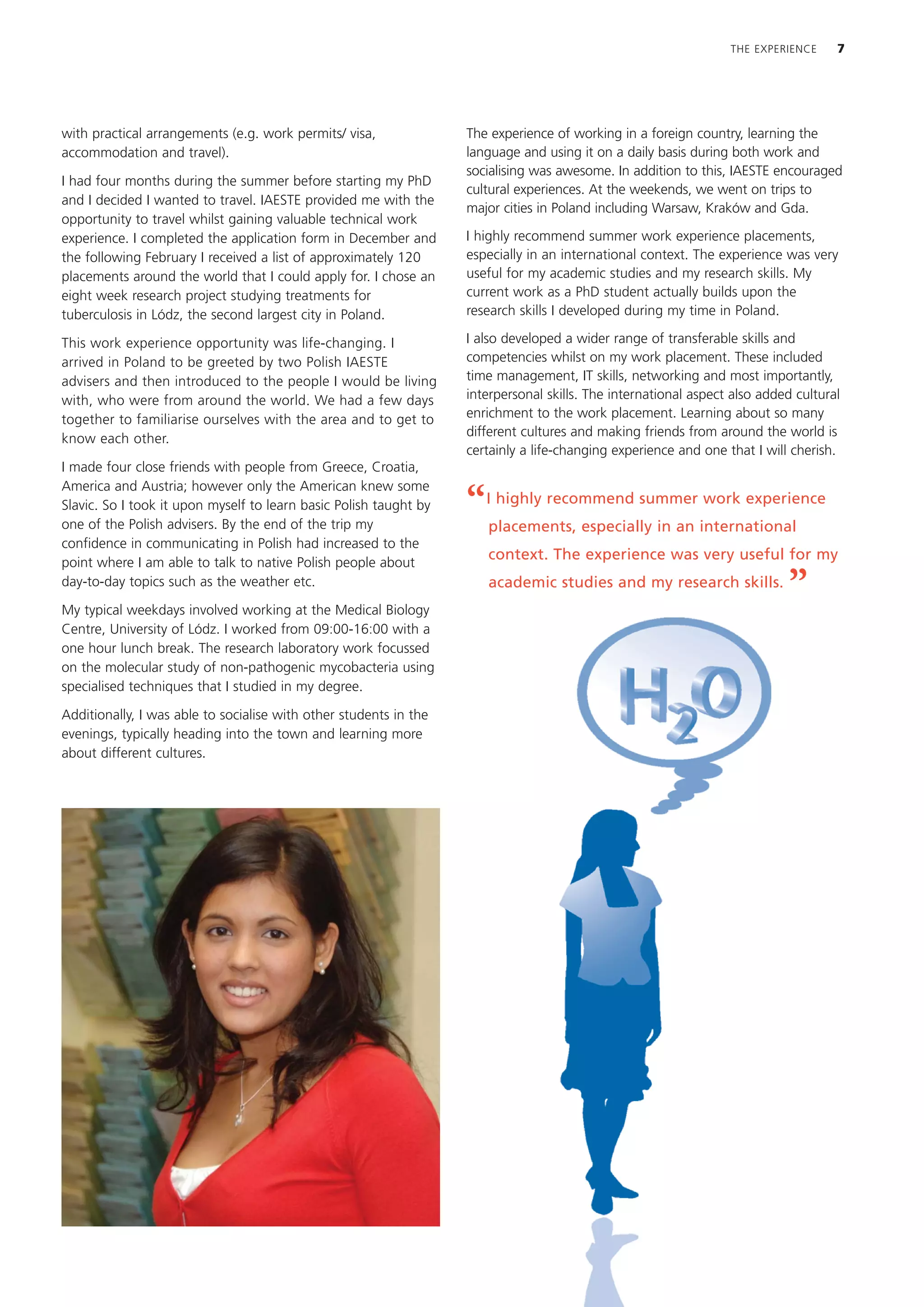 THE EXPERIENCE     7




with practical arrangements (e.g. work permits/ visa,              The experience of working in a foreign country, learning the
accommodation and travel).                                         language and using it on a daily basis during both work and
                                                                   socialising was awesome. In addition to this, IAESTE encouraged
I had four months during the summer before starting my PhD
                                                                   cultural experiences. At the weekends, we went on trips to
and I decided I wanted to travel. IAESTE provided me with the
                                                                   major cities in Poland including Warsaw, Kraków and Gda.
opportunity to travel whilst gaining valuable technical work
experience. I completed the application form in December and       I highly recommend summer work experience placements,
the following February I received a list of approximately 120      especially in an international context. The experience was very
placements around the world that I could apply for. I chose an     useful for my academic studies and my research skills. My
eight week research project studying treatments for                current work as a PhD student actually builds upon the
tuberculosis in Lódz, the second largest city in Poland.           research skills I developed during my time in Poland.

This work experience opportunity was life-changing. I              I also developed a wider range of transferable skills and
arrived in Poland to be greeted by two Polish IAESTE               competencies whilst on my work placement. These included
advisers and then introduced to the people I would be living       time management, IT skills, networking and most importantly,
with, who were from around the world. We had a few days            interpersonal skills. The international aspect also added cultural
together to familiarise ourselves with the area and to get to      enrichment to the work placement. Learning about so many
                                                                   different cultures and making friends from around the world is
know each other.
                                                                   certainly a life-changing experience and one that I will cherish.
I made four close friends with people from Greece, Croatia,
America and Austria; however only the American knew some
Slavic. So I took it upon myself to learn basic Polish taught by
one of the Polish advisers. By the end of the trip my
                                                                   “   I highly recommend summer work experience
                                                                       placements, especially in an international
confidence in communicating in Polish had increased to the
point where I am able to talk to native Polish people about
                                                                       context. The experience was very useful for my
day-to-day topics such as the weather etc.

My typical weekdays involved working at the Medical Biology
                                                                       academic studies and my research skills.
                                                                                                                           ”
Centre, University of Lódz. I worked from 09:00-16:00 with a
one hour lunch break. The research laboratory work focussed
on the molecular study of non-pathogenic mycobacteria using
specialised techniques that I studied in my degree.

Additionally, I was able to socialise with other students in the
evenings, typically heading into the town and learning more
about different cultures.
 