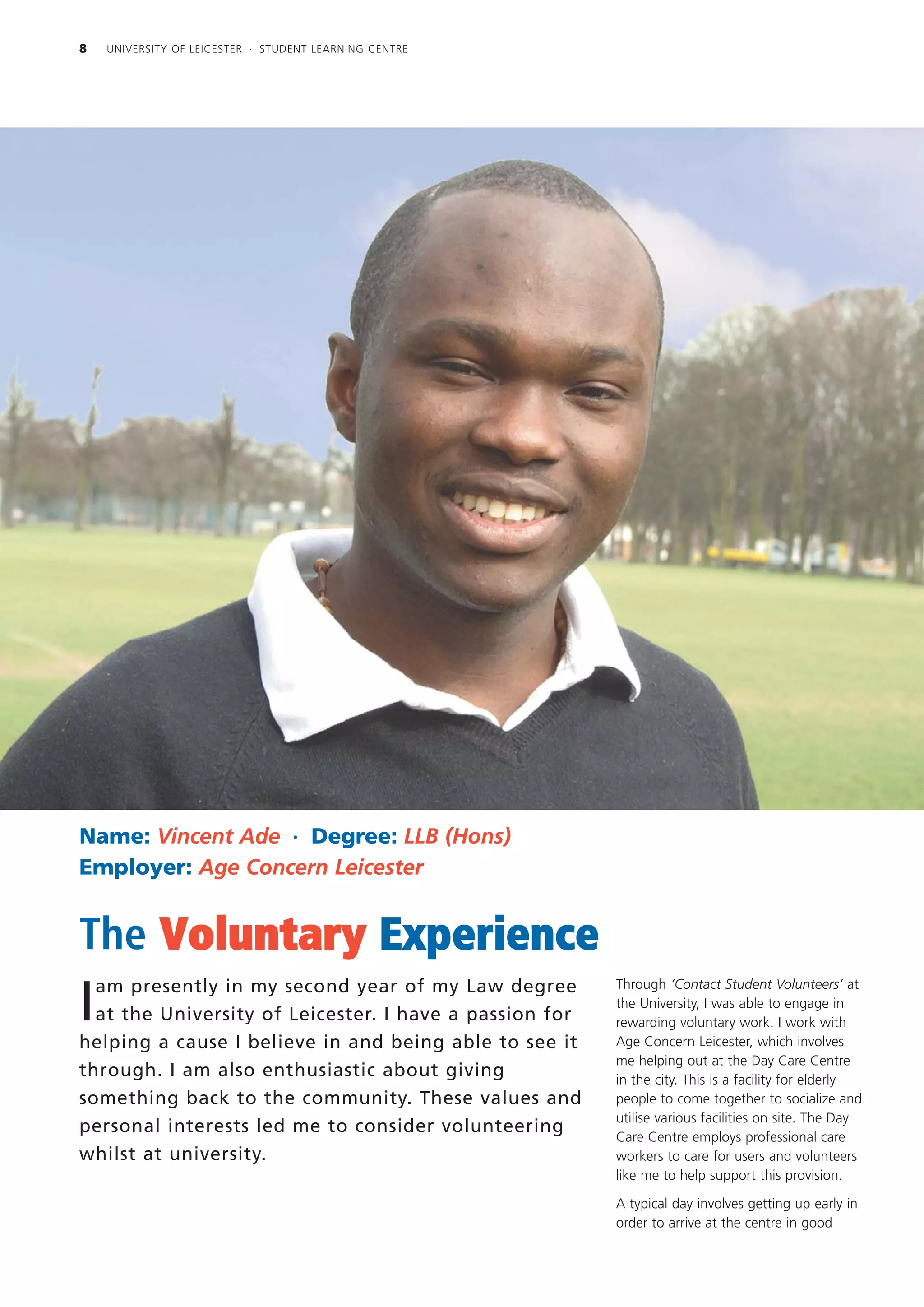 8   UNIVERSITY OF LEICESTER · STUDENT LEARNING CENTRE




Name: Vincent Ade · Degree: LLB (Hons)
Employer: Age Concern Leicester


The Voluntary Experience
  am presently in my second year of my Law degree        Through ‘Contact Student Volunteers’ at

I at the University of Leicester. I have a passion for
                                                         the University, I was able to engage in
                                                         rewarding voluntary work. I work with
helping a cause I believe in and being able to see it    Age Concern Leicester, which involves
                                                         me helping out at the Day Care Centre
through. I am also enthusiastic about giving             in the city. This is a facility for elderly
something back to the community. These values and        people to come together to socialize and
                                                         utilise various facilities on site. The Day
personal interests led me to consider volunteering
                                                         Care Centre employs professional care
whilst at university.                                    workers to care for users and volunteers
                                                         like me to help support this provision.

                                                         A typical day involves getting up early in
                                                         order to arrive at the centre in good
 