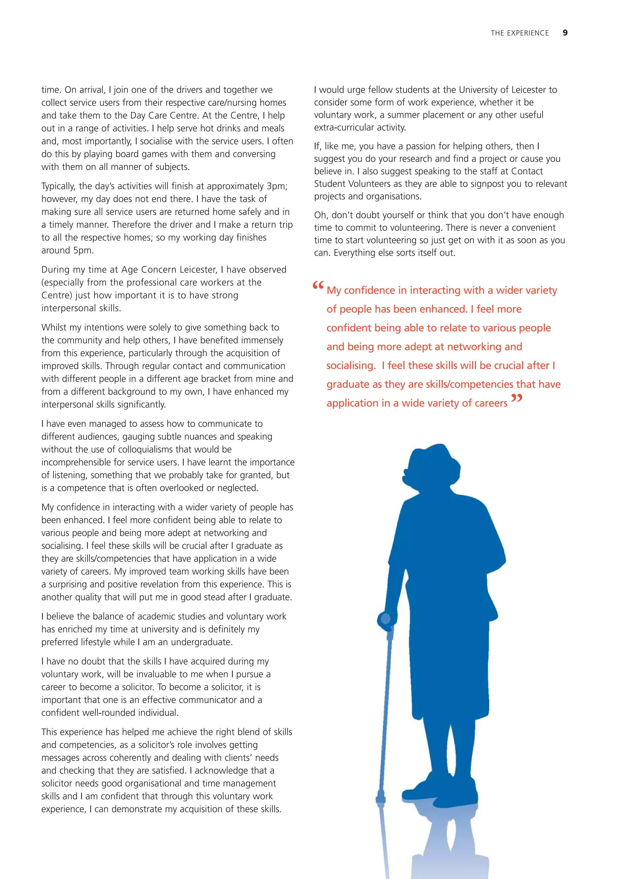 THE EXPERIENCE      9




time. On arrival, I join one of the drivers and together we            I would urge fellow students at the University of Leicester to
collect service users from their respective care/nursing homes         consider some form of work experience, whether it be
and take them to the Day Care Centre. At the Centre, I help            voluntary work, a summer placement or any other useful
out in a range of activities. I help serve hot drinks and meals        extra-curricular activity.
and, most importantly, I socialise with the service users. I often
                                                                       If, like me, you have a passion for helping others, then I
do this by playing board games with them and conversing
                                                                       suggest you do your research and find a project or cause you
with them on all manner of subjects.                                   believe in. I also suggest speaking to the staff at Contact
Typically, the day’s activities will finish at approximately 3pm;      Student Volunteers as they are able to signpost you to relevant
however, my day does not end there. I have the task of                 projects and organisations.
making sure all service users are returned home safely and in          Oh, don’t doubt yourself or think that you don’t have enough
a timely manner. Therefore the driver and I make a return trip         time to commit to volunteering. There is never a convenient
to all the respective homes; so my working day finishes                time to start volunteering so just get on with it as soon as you
around 5pm.                                                            can. Everything else sorts itself out.
During my time at Age Concern Leicester, I have observed
(especially from the professional care workers at the
Centre) just how important it is to have strong
interpersonal skills.
                                                                       “   My confidence in interacting with a wider variety
                                                                           of people has been enhanced. I feel more
Whilst my intentions were solely to give something back to                 confident being able to relate to various people
the community and help others, I have benefited immensely
                                                                           and being more adept at networking and
from this experience, particularly through the acquisition of
improved skills. Through regular contact and communication                 socialising. I feel these skills will be crucial after I
with different people in a different age bracket from mine and
                                                                           graduate as they are skills/competencies that have
from a different background to my own, I have enhanced my
interpersonal skills significantly.                                        application in a wide variety of careers
                                                                                                                         ”
I have even managed to assess how to communicate to
different audiences, gauging subtle nuances and speaking
without the use of colloquialisms that would be
incomprehensible for service users. I have learnt the importance
of listening, something that we probably take for granted, but
is a competence that is often overlooked or neglected.

My confidence in interacting with a wider variety of people has
been enhanced. I feel more confident being able to relate to
various people and being more adept at networking and
socialising. I feel these skills will be crucial after I graduate as
they are skills/competencies that have application in a wide
variety of careers. My improved team working skills have been
a surprising and positive revelation from this experience. This is
another quality that will put me in good stead after I graduate.

I believe the balance of academic studies and voluntary work
has enriched my time at university and is definitely my
preferred lifestyle while I am an undergraduate.

I have no doubt that the skills I have acquired during my
voluntary work, will be invaluable to me when I pursue a
career to become a solicitor. To become a solicitor, it is
important that one is an effective communicator and a
confident well-rounded individual.

This experience has helped me achieve the right blend of skills
and competencies, as a solicitor’s role involves getting
messages across coherently and dealing with clients’ needs
and checking that they are satisfied. I acknowledge that a
solicitor needs good organisational and time management
skills and I am confident that through this voluntary work
experience, I can demonstrate my acquisition of these skills.
 