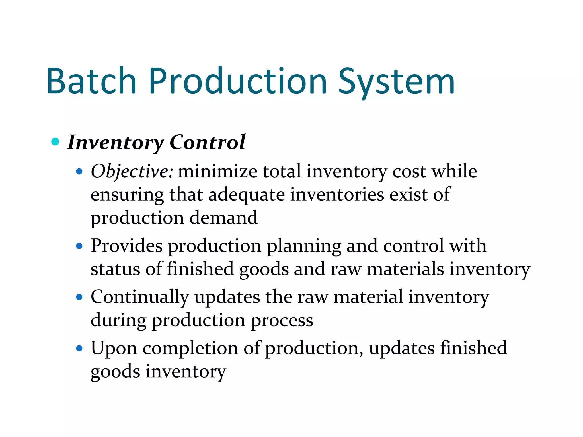 Batch Production System 
 Inventory Control
   Objective: minimize total inventory cost while 
   ensuring that adequate inventories exist of 
   production demand
   Provides production planning and control with 
   status of finished goods and raw materials inventory 
   Continually updates the raw material inventory 
   during production process 
   Upon completion of production, updates finished 
   goods inventory
 