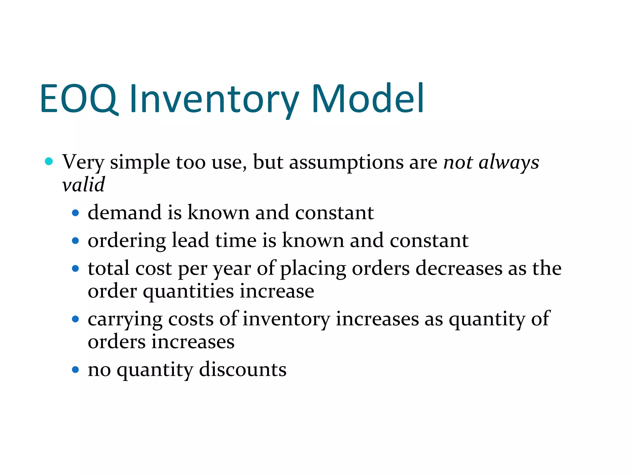 EOQ Inventory Model
 Very simple too use, but assumptions are not always 
 valid
    demand is known and constant
    ordering lead time is known and constant
    total cost per year of placing orders decreases as the 
    order quantities increase
    carrying costs of inventory increases as quantity of 
    orders increases
    no quantity discounts
 