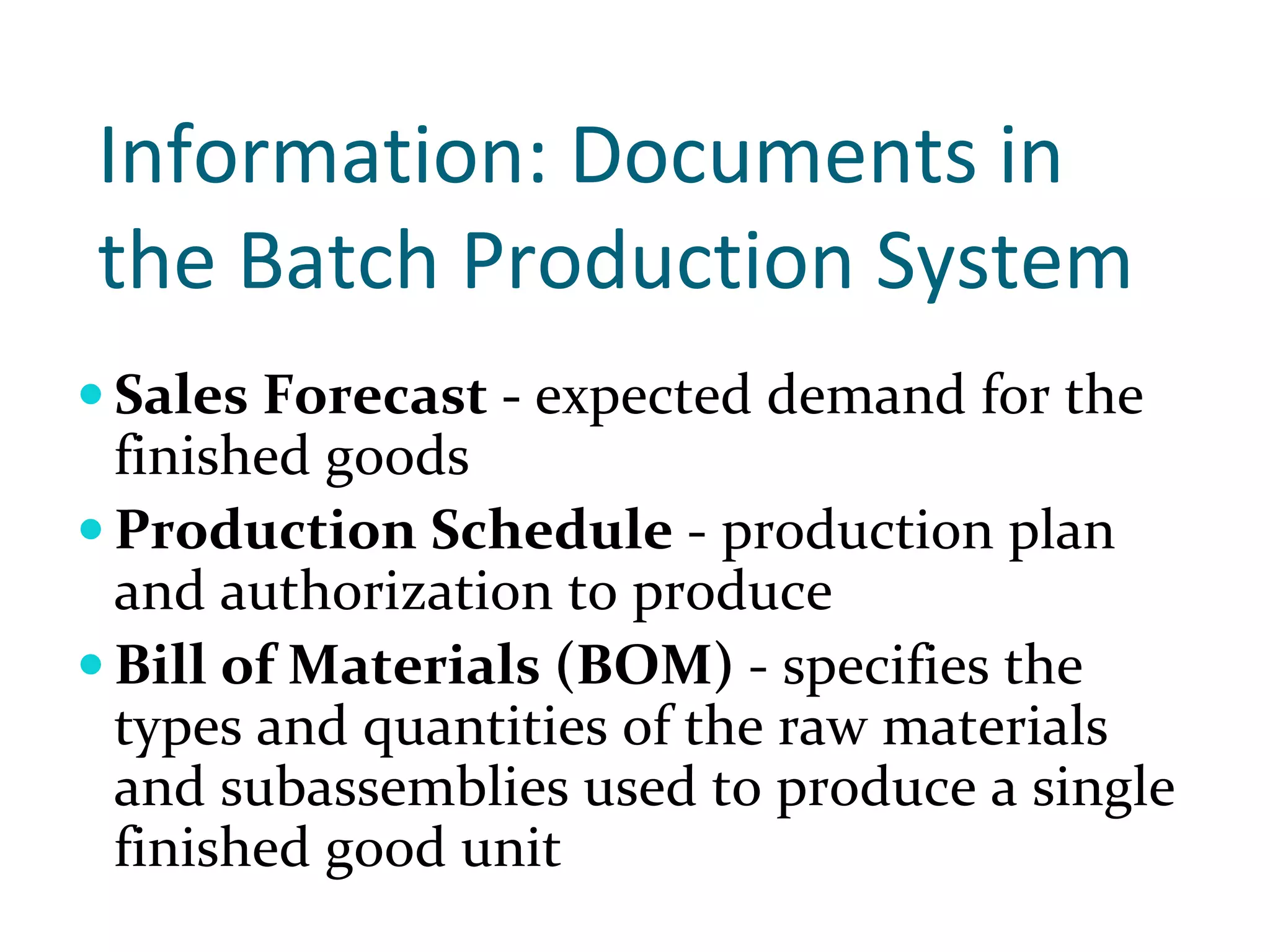Information: Documents in 
the Batch Production System 
Sales Forecast ‐ expected demand for the 
finished goods
Production Schedule ‐ production plan 
and authorization to produce
Bill of Materials (BOM) ‐ specifies the 
types and quantities of the raw materials 
and subassemblies used to produce a single 
finished good unit
 