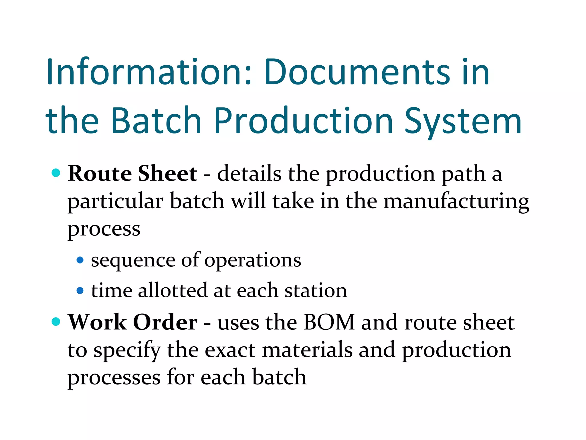 Information: Documents in 
the Batch Production System 
 Route Sheet ‐ details the production path a 
 particular batch will take in the manufacturing 
 process
   sequence of operations
   time allotted at each station
 Work Order ‐ uses the BOM and route sheet 
 to specify the exact materials and production 
 processes for each batch
 